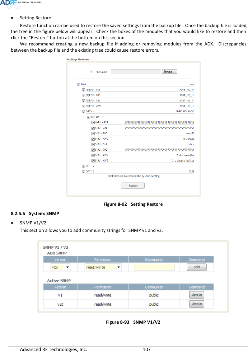  Advanced RF Technologies, Inc.        107    Setting Restore Restore function can be used to restore the saved settings from the backup file.  Once the backup file is loaded, the tree in the figure below will appear.  Check the boxes of the modules that you would like to restore and then click the “Restore” button at the bottom on this section. We  recommend  creating  a  new  backup  file  if  adding  or  removing  modules  from  the  ADX.    Discrepancies between the backup file and the existing tree could cause restore errors.  Figure 8-92  Setting Restore 8.2.5.6 System: SNMP  SNMP V1/V2 This section allows you to add community strings for SNMP v1 and v2.  Figure 8-93  SNMP V1/V2    