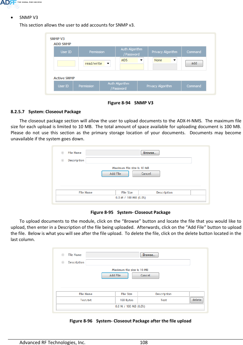  Advanced RF Technologies, Inc.        108    SNMP V3 This section allows the user to add accounts for SNMP v3.  Figure 8-94  SNMP V3 8.2.5.7 System: Closeout Package The closeout package section will allow the user to upload documents to the  ADX-H-NMS.  The maximum file size for each upload is limited to 10 MB.  The total amount of space available for uploading document is 100 MB.  Please  do  not  use  this  section  as  the  primary  storage  location  of  your  documents.    Documents  may  become unavailable if the system goes down.   Figure 8-95  System- Closeout Package To upload documents to the module, click on the “Browse” button and locate the file that you would like to upload, then enter in a Description of the file being uploaded.  Afterwards, click on the “Add File” button to upload the file.  Below is what you will see after the file upload.  To delete the file, click on the delete button located in the last column.  Figure 8-96  System- Closeout Package after the file upload   