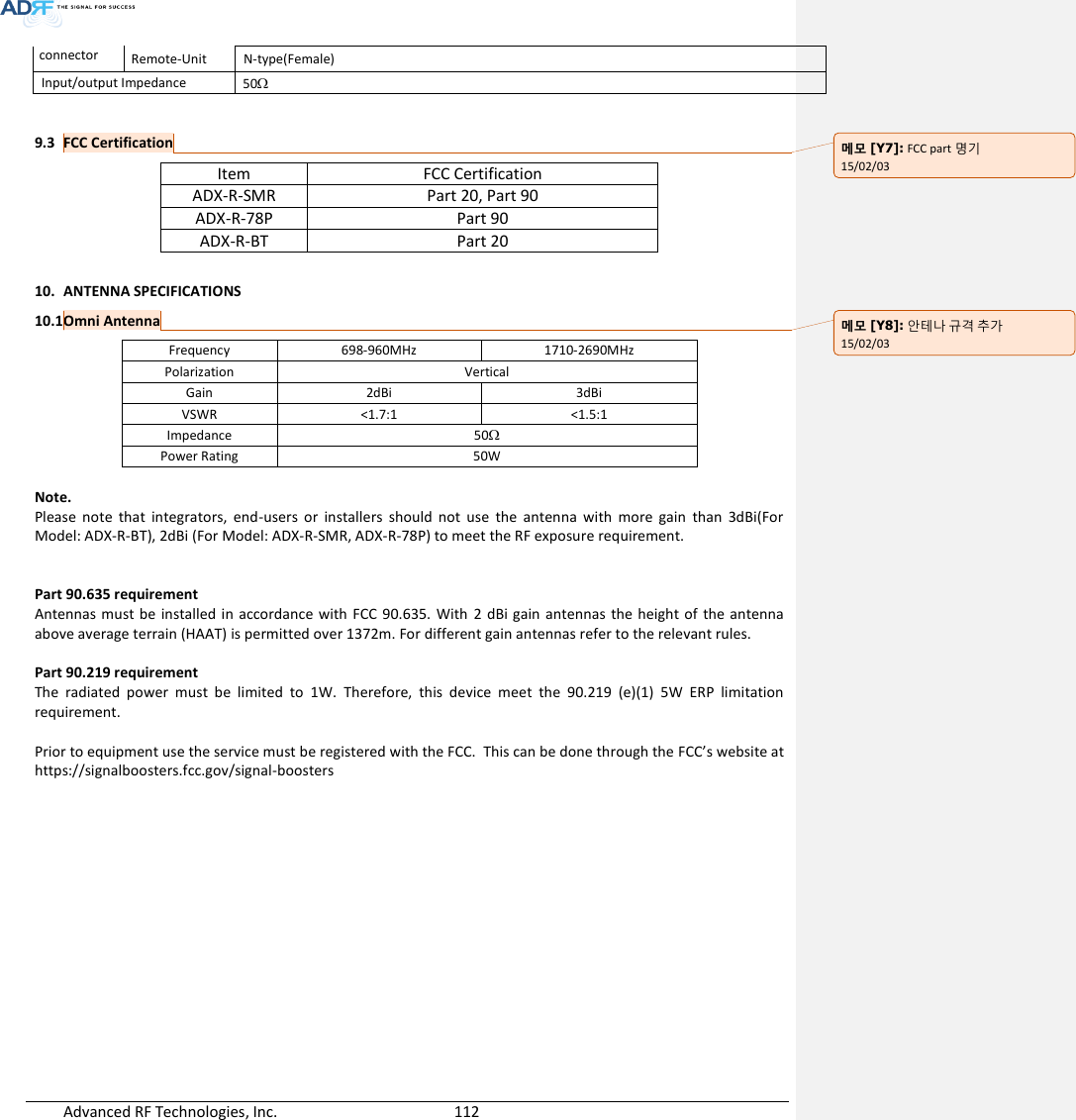  Advanced RF Technologies, Inc.        112   connector Remote-Unit N-type(Female) Input/output Impedance 50  9.3 FCC Certification Item FCC Certification ADX-R-SMR Part 20, Part 90 ADX-R-78P Part 90 ADX-R-BT Part 20  10. ANTENNA SPECIFICATIONS 10.1 Omni Antenna Frequency 698-960MHz 1710-2690MHz Polarization Vertical Gain 2dBi 3dBi VSWR &lt;1.7:1 &lt;1.5:1 Impedance 50 Power Rating 50W  Note. Please  note  that  integrators,  end-users  or  installers  should  not  use  the  antenna  with  more  gain  than  3dBi(For Model: ADX-R-BT), 2dBi (For Model: ADX-R-SMR, ADX-R-78P) to meet the RF exposure requirement.   Part 90.635 requirement        Antennas must be installed in  accordance  with FCC  90.635.  With  2  dBi  gain antennas  the height of  the antenna above average terrain (HAAT) is permitted over 1372m. For different gain antennas refer to the relevant rules.  Part 90.219 requirement        The  radiated  power  must  be  limited  to  1W.  Therefore,  this  device  meet  the  90.219  (e)(1)  5W  ERP  limitation requirement.  Prior to equipment use the service must be registered with the FCC.  This can be done through the FCC’s website at https://signalboosters.fcc.gov/signal-boosters    메모 [Y7]: FCC part 명기 15/02/03 메모 [Y8]: 안테나 규격 추가 15/02/03 