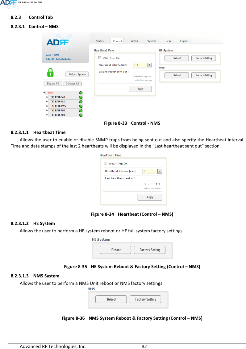  Advanced RF Technologies, Inc.        82   8.2.3 Control Tab 8.2.3.1 Control – NMS  Figure 8-33  Control - NMS 8.2.3.1.1 Heartbeat Time Allows the user to enable or disable  SNMP traps from being sent out and also specify the Heartbeat interval.  Time and date stamps of the last 2 heartbeats will be displayed in the “Last heartbeat sent out” section.  Figure 8-34  Heartbeat (Control – NMS) 8.2.3.1.2 HE System Allows the user to perform a HE system reboot or HE full system factory settings  Figure 8-35  HE System Reboot &amp; Factory Setting (Control – NMS) 8.2.3.1.3 NMS System Allows the user to perform a NMS Unit reboot or NMS factory settings  Figure 8-36  NMS System Reboot &amp; Factory Setting (Control – NMS)  