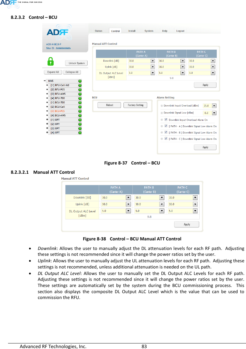  Advanced RF Technologies, Inc.        83   8.2.3.2 Control – BCU  Figure 8-37  Control – BCU 8.2.3.2.1 Manual ATT Control  Figure 8-38  Control – BCU Manual ATT Control  Downlink: Allows the user to manually adjust the DL attenuation levels for each RF path.  Adjusting these settings is not recommended since it will change the power ratios set by the user.    Uplink: Allows the user to manually adjust the UL attenuation levels for each RF path.  Adjusting these settings is not recommended, unless additional attenuation is needed on the UL path.  DL  Output  ALC  Level:  Allows  the  user  to  manually  set  the  DL  Output  ALC  Levels  for  each  RF  path.  Adjusting  these settings is  not  recommended  since it  will change  the power  ratios  set  by the  user.  These  settings  are  automatically  set  by  the  system  during  the  BCU  commissioning  process.    This section  also  displays  the  composite  DL  Output  ALC  Level  which  is  the  value  that  can  be  used  to commission the RFU.      