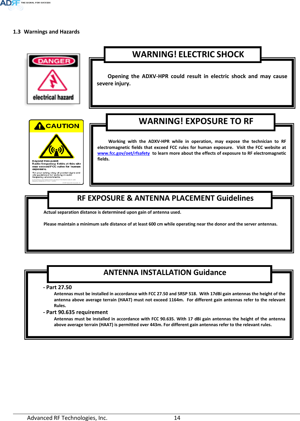  Advanced RF Technologies, Inc.       14    1.3 Warnings and Hazards         Opening  the  ADXV-HPR could result in electric shock and may cause severe injury. WARNING! ELECTRIC SHOCK  Working with the ADXV-HPR while in operation, may expose the technician to RF electromagnetic fields that exceed FCC rules for human exposure.  Visit the FCC website at www.fcc.gov/oet/rfsafety  to learn more about the effects of exposure to RF electromagnetic fields. WARNING! EXPOSURE TO RF  Actual separation distance is determined upon gain of antenna used.  Please maintain a minimum safe distance of at least 600 cm while operating near the donor and the server antennas. RF EXPOSURE &amp; ANTENNA PLACEMENT Guidelines  - Part 27.50 Antennas must be installed in accordance with FCC 27.50 and SRSP 518.  With 17dBi gain antennas the height of the antenna above average terrain (HAAT) must not exceed 1164m.  For different gain antennas refer to the relevant Rules. - Part 90.635 requirement  Antennas must be installed in accordance with FCC 90.635. With 17 dBi gain antennas the height of the antenna above average terrain (HAAT) is permitted over 443m. For different gain antennas refer to the relevant rules. ANTENNA INSTALLATION Guidance 