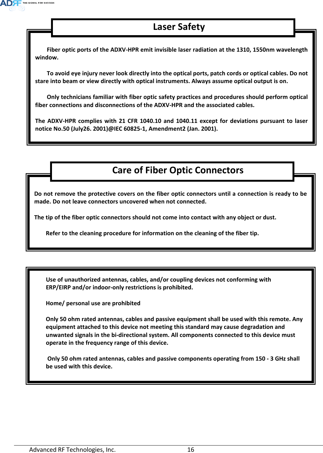  Advanced RF Technologies, Inc.       16             Fiber optic ports of the ADXV-HPR emit invisible laser radiation at the 1310, 1550nm wavelength window.  To avoid eye injury never look directly into the optical ports, patch cords or optical cables. Do not stare into beam or view directly with optical instruments. Always assume optical output is on.  Only technicians familiar with fiber optic safety practices and procedures should perform optical fiber connections and disconnections of the ADXV-HPR and the associated cables.  The ADXV-HPR complies with 21 CFR 1040.10 and 1040.11 except for deviations pursuant to laser notice No.50 (July26. 2001)@IEC 60825-1, Amendment2 (Jan. 2001). Laser Safety  Do not remove the protective covers on the fiber optic connectors until a connection is ready to be made. Do not leave connectors uncovered when not connected.  The tip of the fiber optic connectors should not come into contact with any object or dust.  Refer to the cleaning procedure for information on the cleaning of the fiber tip. Care of Fiber Optic Connectors Use of unauthorized antennas, cables, and/or coupling devices not conforming with  ERP/EIRP and/or indoor-only restrictions is prohibited.  Home/ personal use are prohibited  Only 50 ohm rated antennas, cables and passive equipment shall be used with this remote. Any  equipment attached to this device not meeting this standard may cause degradation and  unwanted signals in the bi-directional system. All components connected to this device must  operate in the frequency range of this device.   Only 50 ohm rated antennas, cables and passive components operating from 150 - 3 GHz shall  be used with this device. 