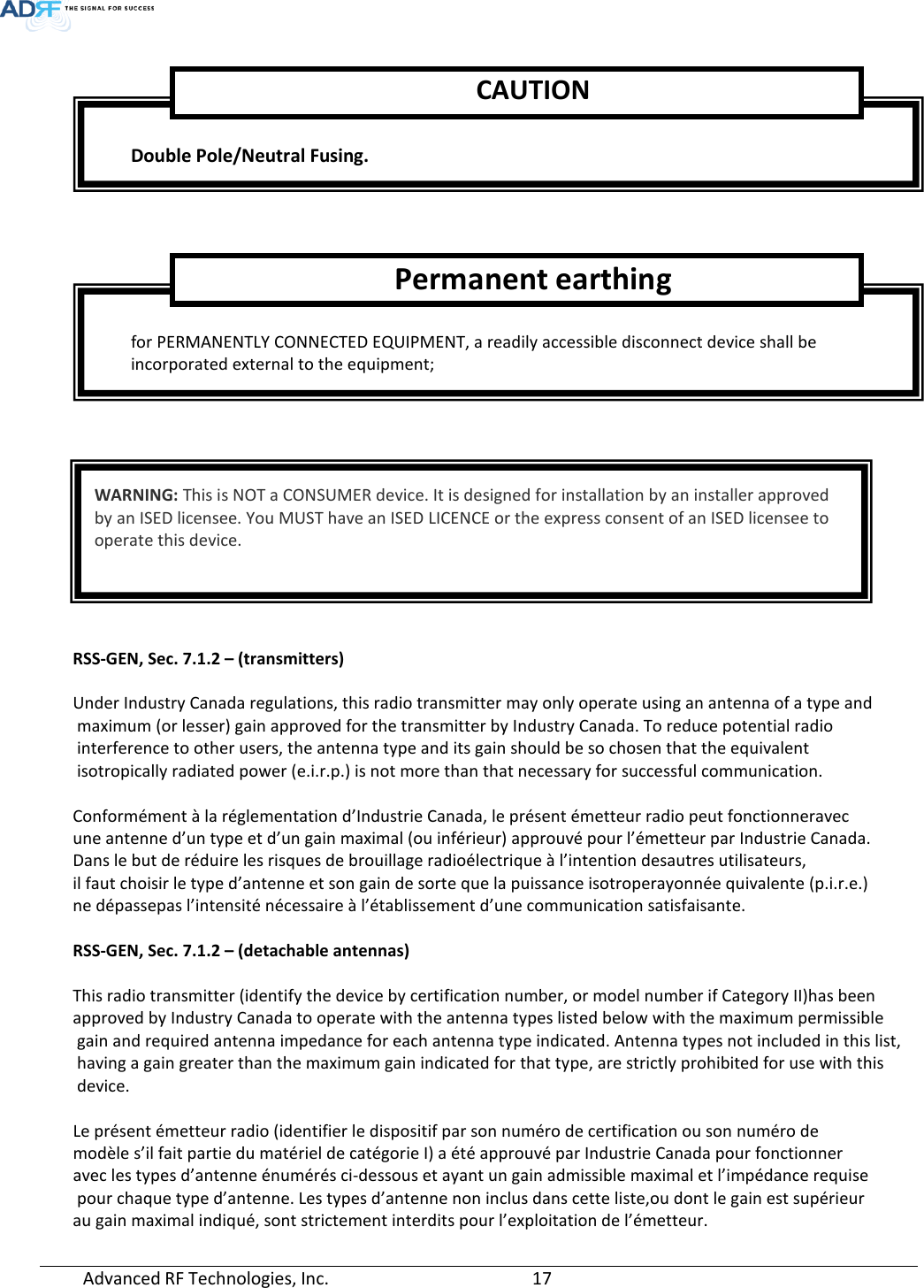  Advanced RF Technologies, Inc.       17            RSS-GEN, Sec. 7.1.2 – (transmitters)  Under Industry Canada regulations, this radio transmitter may only operate using an antenna of a type and  maximum (or lesser) gain approved for the transmitter by Industry Canada. To reduce potential radio  interference to other users, the antenna type and its gain should be so chosen that the equivalent  isotropically radiated power (e.i.r.p.) is not more than that necessary for successful communication.  Conformément à la réglementation d’Industrie Canada, le présent émetteur radio peut fonctionneravec  une antenne d’un type et d’un gain maximal (ou inférieur) approuvé pour l’émetteur par Industrie Canada.  Dans le but de réduire les risques de brouillage radioélectrique à l’intention desautres utilisateurs,  il faut choisir le type d’antenne et son gain de sorte que la puissance isotroperayonnée quivalente (p.i.r.e.)  ne dépassepas l’intensité nécessaire à l’établissement d’une communication satisfaisante.  RSS-GEN, Sec. 7.1.2 – (detachable antennas)  This radio transmitter (identify the device by certification number, or model number if Category II)has been approved by Industry Canada to operate with the antenna types listed below with the maximum permissible  gain and required antenna impedance for each antenna type indicated. Antenna types not included in this list,  having a gain greater than the maximum gain indicated for that type, are strictly prohibited for use with this  device.  Le présent émetteur radio (identifier le dispositif par son numéro de certification ou son numéro de  modèle s’il fait partie du matériel de catégorie I) a été approuvé par Industrie Canada pour fonctionner  avec les types d’antenne énumérés ci-dessous et ayant un gain admissible maximal et l’impédance requise  pour chaque type d’antenne. Les types d’antenne non inclus dans cette liste,ou dont le gain est supérieur  au gain maximal indiqué, sont strictement interdits pour l’exploitation de l’émetteur.  Double Pole/Neutral Fusing. CAUTION  for PERMANENTLY CONNECTED EQUIPMENT, a readily accessible disconnect device shall be incorporated external to the equipment;  Permanent earthing  WARNING: This is NOT a CONSUMER device. It is designed for installation by an installer approved by an ISED licensee. You MUST have an ISED LICENCE or the express consent of an ISED licensee to operate this device. 