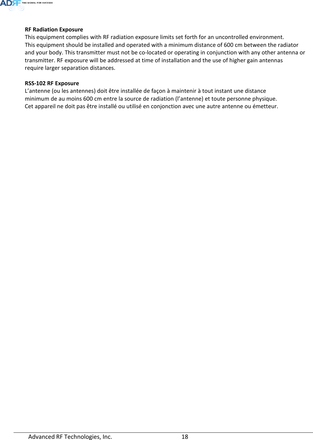  Advanced RF Technologies, Inc.       18    RF Radiation Exposure  This equipment complies with RF radiation exposure limits set forth for an uncontrolled environment.  This equipment should be installed and operated with a minimum distance of 600 cm between the radiator and your body. This transmitter must not be co-located or operating in conjunction with any other antenna or transmitter. RF exposure will be addressed at time of installation and the use of higher gain antennas  require larger separation distances.  RSS-102 RF Exposure L’antenne (ou les antennes) doit être installée de façon à maintenir à tout instant une distance minimum de au moins 600 cm entre la source de radiation (l’antenne) et toute personne physique.  Cet appareil ne doit pas être installé ou utilisé en conjonction avec une autre antenne ou émetteur.      