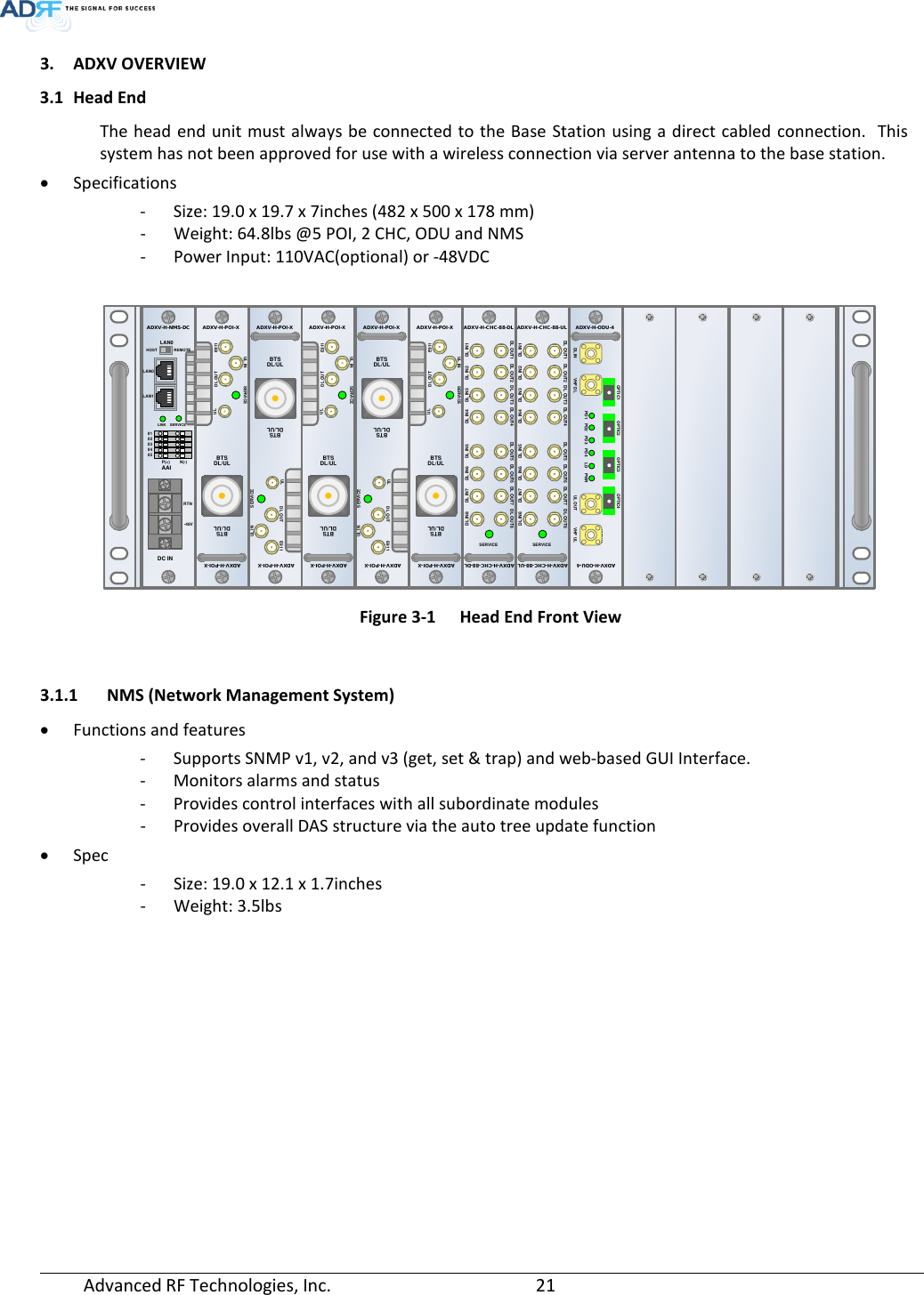  Advanced RF Technologies, Inc.       21   3. ADXV OVERVIEW 3.1 Head End The head end unit must always be connected to the Base Station using a direct cabled connection.  This system has not been approved for use with a wireless connection via server antenna to the base station. • Specifications - Size: 19.0 x 19.7 x 7inches (482 x 500 x 178 mm) - Weight: 64.8lbs @5 POI, 2 CHC, ODU and NMS - Power Input: 110VAC(optional) or -48VDC   Figure 3-1  Head End Front View  3.1.1 NMS (Network Management System) • Functions and features - Supports SNMP v1, v2, and v3 (get, set &amp; trap) and web-based GUI Interface. - Monitors alarms and status - Provides control interfaces with all subordinate modules - Provides overall DAS structure via the auto tree update function • Spec - Size: 19.0 x 12.1 x 1.7inches - Weight: 3.5lbs AAISERVICEHOSTADXV-H-NMS-DCLAN1LAN0LAN0RTN-48VDC INREMOTE0102030405P(+)LINKN(-)UL INDL OUTSERVICEE911DL/ULADXV-H-POI-XADXV-H-POI-XULDL/ULBTSBTSUL INDL OUTSERVICEE911DL/ULADXV-H-POI-XADXV-H-POI-XULDL/ULBTSBTSUL INDL OUTSERVICEE911DL/ULADXV-H-POI-XADXV-H-POI-XULDL/ULBTSBTSUL INDL OUTSERVICEE911DL/ULADXV-H-POI-XADXV-H-POI-XULDL/ULBTSBTSUL INDL OUTSERVICEE911DL/ULADXV-H-POI-XADXV-H-POI-XULDL/ULBTSBTSDL IN 1SERVICEADXV-H-CHC-88-DLDL IN7 DL IN6 DL IN5 DL IN4DL IN3DL IN2 DL IN1DL IN8DL OUT7DL OUT6DL OUT5DL OUT4DL OUT3DL OUT2DL OUT1 DL OUT8ADXV-H-CHC-88-DLDL IN 1SERVICEADXV-H-CHC-88-ULDL IN7 DL IN6 DL IN5 DL IN4 DL IN3 DL IN2 DL IN1DL IN8DL OUT7DL OUT6DL OUT5DL OUT4DL OUT3DL OUT2DL OUT1 DL OUT8ADXV-H-CHC-88-ULVHF ULADXV-H-ODU-4ADXV-H-ODU-4UL OUTDL IN VHF ULPWRLDPD4PD3PD2PD1VHF DLOPTIC1 OPTIC2 OPTIC3OPTIC4