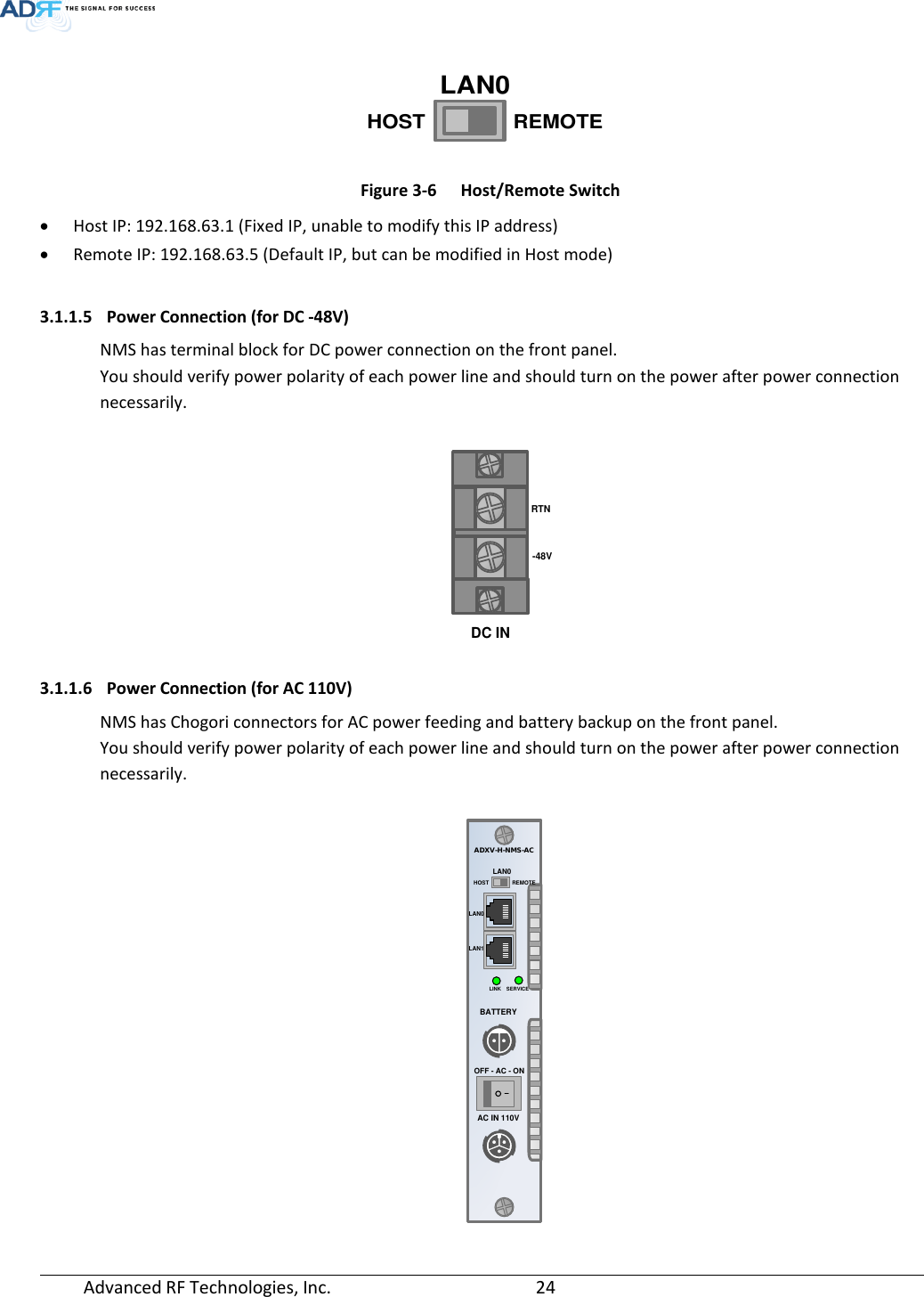  Advanced RF Technologies, Inc.       24    Figure 3-6  Host/Remote Switch • Host IP: 192.168.63.1 (Fixed IP, unable to modify this IP address) • Remote IP: 192.168.63.5 (Default IP, but can be modified in Host mode)  3.1.1.5 Power Connection (for DC -48V) NMS has terminal block for DC power connection on the front panel. You should verify power polarity of each power line and should turn on the power after power connection necessarily.   3.1.1.6 Power Connection (for AC 110V) NMS has Chogori connectors for AC power feeding and battery backup on the front panel. You should verify power polarity of each power line and should turn on the power after power connection necessarily.     HOSTLAN0REMOTERTN-48VDC INSERVICEHOSTADXV-H-NMS-ACLAN1LAN0LAN0AC IN 110VREMOTELINKOFF - AC - ONBATTERY