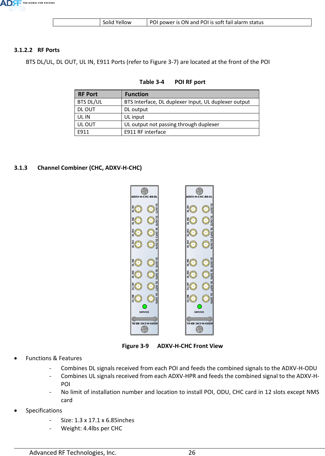  Advanced RF Technologies, Inc.       26   Solid Yellow POI power is ON and POI is soft fail alarm status   3.1.2.2 RF Ports BTS DL/UL, DL OUT, UL IN, E911 Ports (refer to Figure 3-7) are located at the front of the POI  Table 3-4  POI RF port RF Port Function BTS DL/UL BTS Interface, DL duplexer Input, UL duplexer output DL OUT DL output UL IN UL input UL OUT UL output not passing through duplexer E911 E911 RF interface    3.1.3 Channel Combiner (CHC, ADXV-H-CHC)   Figure 3-9  ADXV-H-CHC Front View • Functions &amp; Features - Combines DL signals received from each POI and feeds the combined signals to the ADXV-H-ODU - Combines UL signals received from each ADXV-HPR and feeds the combined signal to the ADXV-H-POI - No limit of installation number and location to install POI, ODU, CHC card in 12 slots except NMS card • Specifications - Size: 1.3 x 17.1 x 6.85inches - Weight: 4.4lbs per CHC DL IN 1SERVICEADXV-H-CHC-88-DLDL IN7 DL IN6 DL IN5 DL IN4 DL IN3 DL IN2 DL IN1DL IN8DL OUT7DL OUT6DL OUT5DL OUT4DL OUT3DL OUT2DL OUT1 DL OUT8ADXV-H-CHC-88-DLDL IN 1SERVICEADXV-H-CHC-88-ULDL IN7 DL IN6 DL IN5 DL IN4 DL IN3 DL IN2 DL IN1DL IN8DL OUT7DL OUT6DL OUT5DL OUT4DL OUT3DL OUT2DL OUT1 DL OUT8ADXV-H-CHC-88-UL