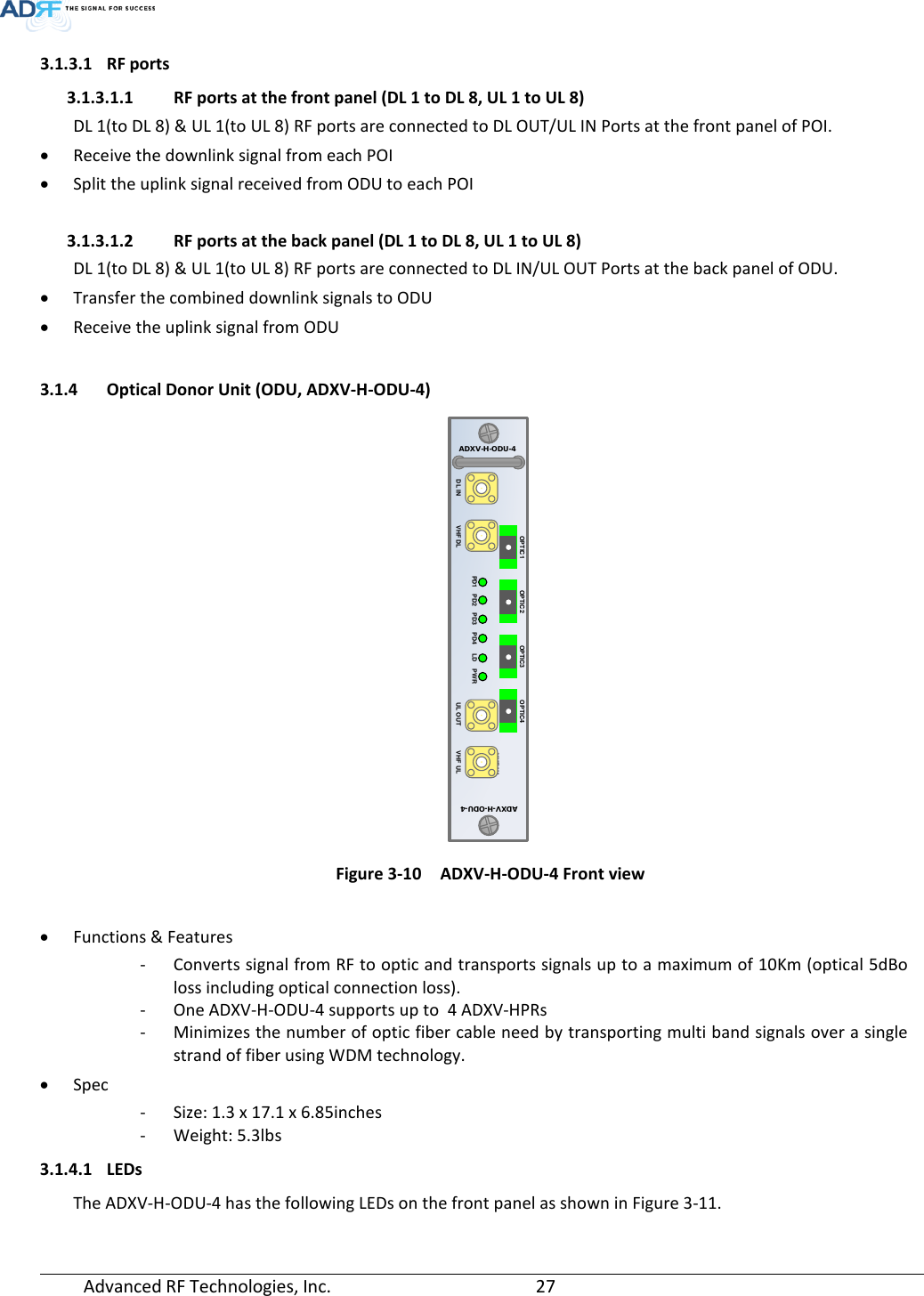  Advanced RF Technologies, Inc.       27   3.1.3.1 RF ports 3.1.3.1.1 RF ports at the front panel (DL 1 to DL 8, UL 1 to UL 8) DL 1(to DL 8) &amp; UL 1(to UL 8) RF ports are connected to DL OUT/UL IN Ports at the front panel of POI. • Receive the downlink signal from each POI • Split the uplink signal received from ODU to each POI  3.1.3.1.2 RF ports at the back panel (DL 1 to DL 8, UL 1 to UL 8) DL 1(to DL 8) &amp; UL 1(to UL 8) RF ports are connected to DL IN/UL OUT Ports at the back panel of ODU. • Transfer the combined downlink signals to ODU • Receive the uplink signal from ODU   3.1.4 Optical Donor Unit (ODU, ADXV-H-ODU-4)  Figure 3-10   ADXV-H-ODU-4 Front view  • Functions &amp; Features - Converts signal from RF to optic and transports signals up to a maximum of 10Km (optical 5dBo loss including optical connection loss). - One ADXV-H-ODU-4 supports up to  4 ADXV-HPRs - Minimizes the number of optic fiber cable need by transporting multi band signals over a single strand of fiber using WDM technology. • Spec - Size: 1.3 x 17.1 x 6.85inches - Weight: 5.3lbs  3.1.4.1 LEDs The ADXV-H-ODU-4 has the following LEDs on the front panel as shown in Figure 3-11.  VHF ULADXV-H-ODU-4ADXV-H-ODU-4UL OUTDL IN VHF ULPWRLDPD4PD3PD2PD1VHF DLOPTIC1 OPTIC2 OPTIC3 OPTIC4