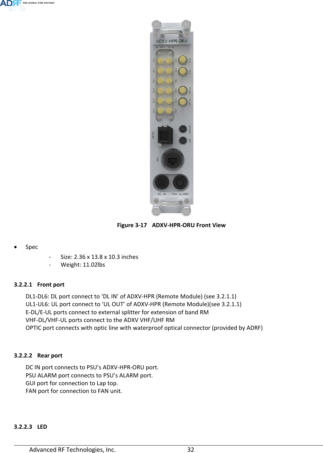  Advanced RF Technologies, Inc.       32    Figure 3-17 ADXV-HPR-ORU Front View  • Spec - Size: 2.36 x 13.8 x 10.3 inches - Weight: 11.02lbs  3.2.2.1 Front port DL1-DL6: DL port connect to ‘DL IN’ of ADXV-HPR (Remote Module) (see 3.2.1.1) UL1-UL6: UL port connect to ‘UL OUT’ of ADXV-HPR (Remote Module)(see 3.2.1.1) E-DL/E-UL ports connect to external splitter for extension of band RM VHF-DL/VHF-UL ports connect to the ADXV VHF/UHF RM OPTIC port connects with optic line with waterproof optical connector (provided by ADRF)   3.2.2.2 Rear port DC IN port connects to PSU’s ADXV-HPR-ORU port. PSU ALARM port connects to PSU’s ALARM port. GUI port for connection to Lap top. FAN port for connection to FAN unit.    3.2.2.3 LED 