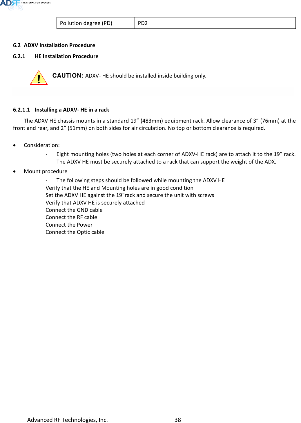  Advanced RF Technologies, Inc.       38   Pollution degree (PD) PD2  6.2 ADXV Installation Procedure 6.2.1 HE Installation Procedure  CAUTION: ADXV- HE should be installed inside building only.    6.2.1.1 Installing a ADXV- HE in a rack The ADXV HE chassis mounts in a standard 19” (483mm) equipment rack. Allow clearance of 3” (76mm) at the front and rear, and 2” (51mm) on both sides for air circulation. No top or bottom clearance is required.  • Consideration: - Eight mounting holes (two holes at each corner of ADXV-HE rack) are to attach it to the 19” rack. The ADXV HE must be securely attached to a rack that can support the weight of the ADX. • Mount procedure - The following steps should be followed while mounting the ADXV HE Verify that the HE and Mounting holes are in good condition Set the ADXV HE against the 19”rack and secure the unit with screws Verify that ADXV HE is securely attached Connect the GND cable Connect the RF cable Connect the Power Connect the Optic cable 