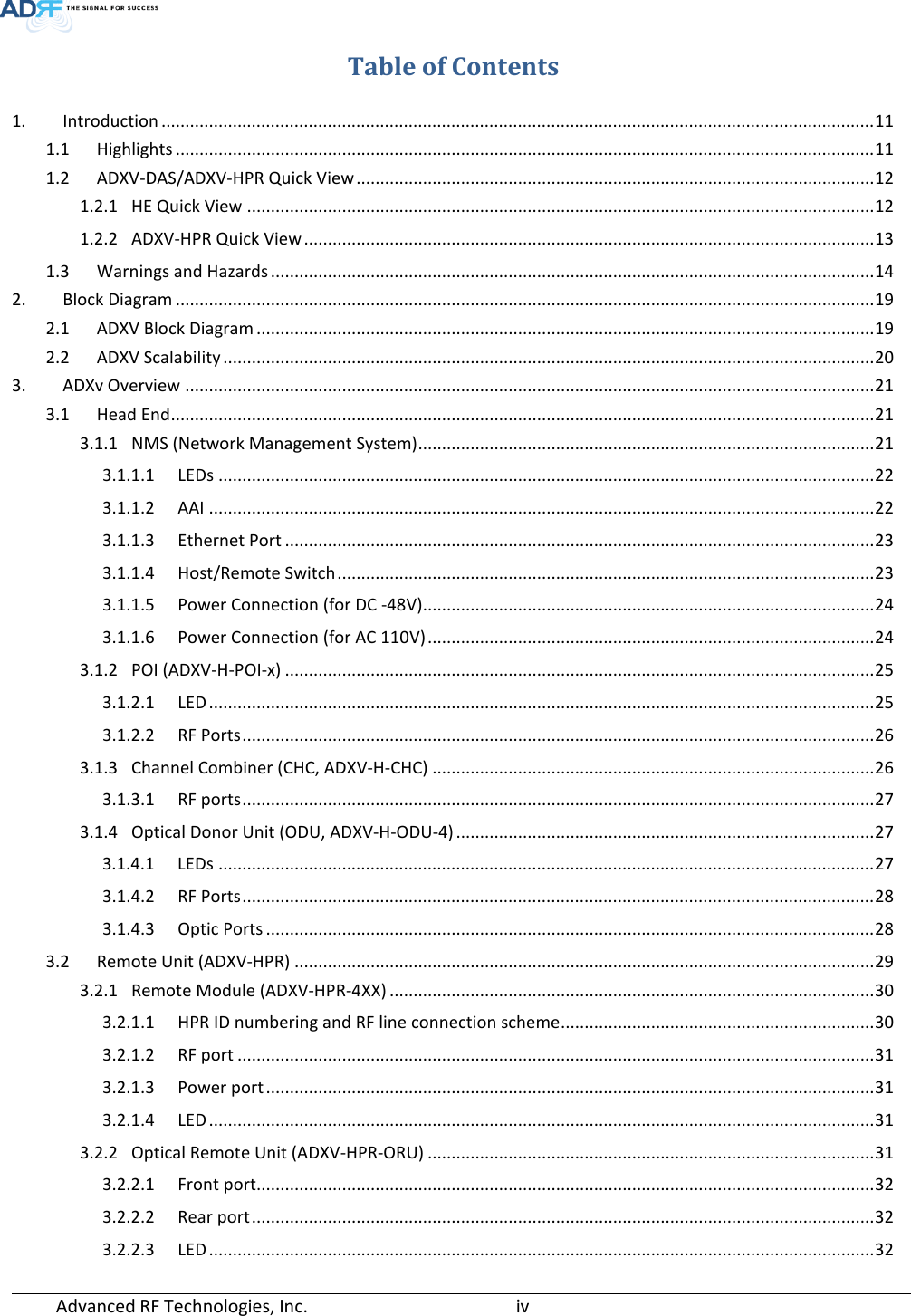  Advanced RF Technologies, Inc.       iv   Table of Contents 1. Introduction ...................................................................................................................................................... 11 1.1 Highlights ................................................................................................................................................... 11 1.2 ADXV-DAS/ADXV-HPR Quick View ............................................................................................................. 12 1.2.1 HE Quick View .................................................................................................................................... 12 1.2.2 ADXV-HPR Quick View ........................................................................................................................ 13 1.3 Warnings and Hazards ............................................................................................................................... 14 2. Block Diagram ................................................................................................................................................... 19 2.1 ADXV Block Diagram .................................................................................................................................. 19 2.2 ADXV Scalability ......................................................................................................................................... 20 3. ADXv Overview ................................................................................................................................................. 21 3.1 Head End .................................................................................................................................................... 21 3.1.1 NMS (Network Management System) ................................................................................................ 21 3.1.1.1 LEDs .......................................................................................................................................... 22 3.1.1.2 AAI ............................................................................................................................................ 22 3.1.1.3 Ethernet Port ............................................................................................................................ 23 3.1.1.4 Host/Remote Switch ................................................................................................................. 23 3.1.1.5 Power Connection (for DC -48V)............................................................................................... 24 3.1.1.6 Power Connection (for AC 110V) .............................................................................................. 24 3.1.2 POI (ADXV-H-POI-x) ............................................................................................................................ 25 3.1.2.1 LED ............................................................................................................................................ 25 3.1.2.2 RF Ports ..................................................................................................................................... 26 3.1.3 Channel Combiner (CHC, ADXV-H-CHC) ............................................................................................. 26 3.1.3.1 RF ports ..................................................................................................................................... 27 3.1.4 Optical Donor Unit (ODU, ADXV-H-ODU-4) ........................................................................................ 27 3.1.4.1 LEDs .......................................................................................................................................... 27 3.1.4.2 RF Ports ..................................................................................................................................... 28 3.1.4.3 Optic Ports ................................................................................................................................ 28 3.2 Remote Unit (ADXV-HPR) .......................................................................................................................... 29 3.2.1 Remote Module (ADXV-HPR-4XX) ...................................................................................................... 30 3.2.1.1 HPR ID numbering and RF line connection scheme .................................................................. 30 3.2.1.2 RF port ...................................................................................................................................... 31 3.2.1.3 Power port ................................................................................................................................ 31 3.2.1.4 LED ............................................................................................................................................ 31 3.2.2 Optical Remote Unit (ADXV-HPR-ORU) .............................................................................................. 31 3.2.2.1 Front port.................................................................................................................................. 32 3.2.2.2 Rear port ................................................................................................................................... 32 3.2.2.3 LED ............................................................................................................................................ 32 