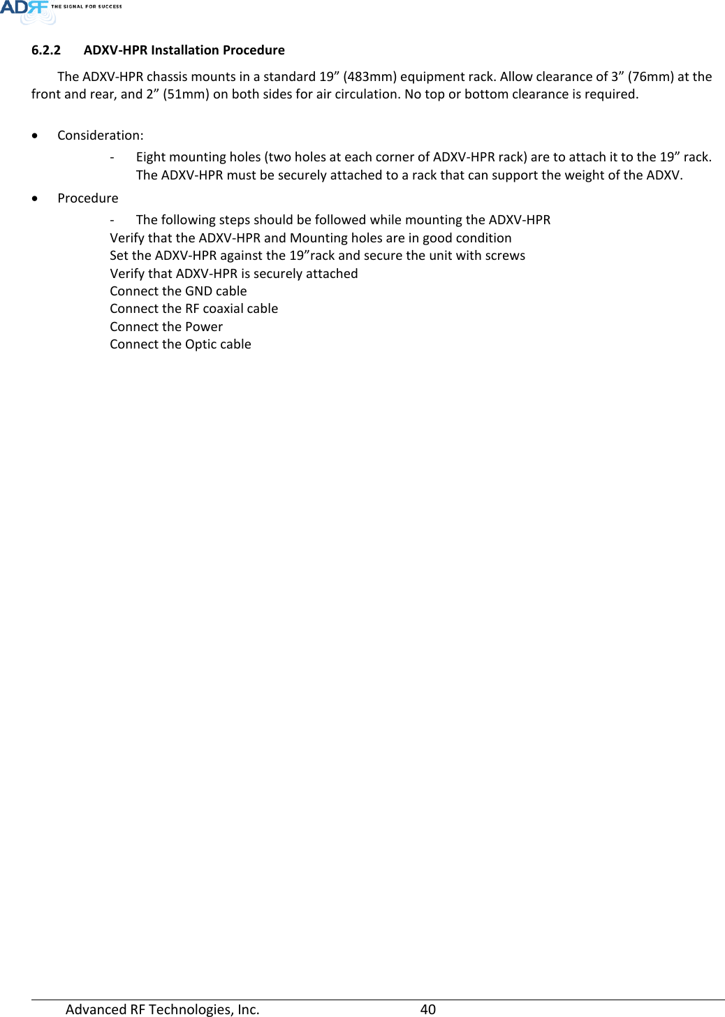  Advanced RF Technologies, Inc.       40   6.2.2 ADXV-HPR Installation Procedure The ADXV-HPR chassis mounts in a standard 19” (483mm) equipment rack. Allow clearance of 3” (76mm) at the front and rear, and 2” (51mm) on both sides for air circulation. No top or bottom clearance is required.  • Consideration: - Eight mounting holes (two holes at each corner of ADXV-HPR rack) are to attach it to the 19” rack. The ADXV-HPR must be securely attached to a rack that can support the weight of the ADXV. • Procedure - The following steps should be followed while mounting the ADXV-HPR Verify that the ADXV-HPR and Mounting holes are in good condition Set the ADXV-HPR against the 19”rack and secure the unit with screws Verify that ADXV-HPR is securely attached Connect the GND cable Connect the RF coaxial cable Connect the Power Connect the Optic cable    
