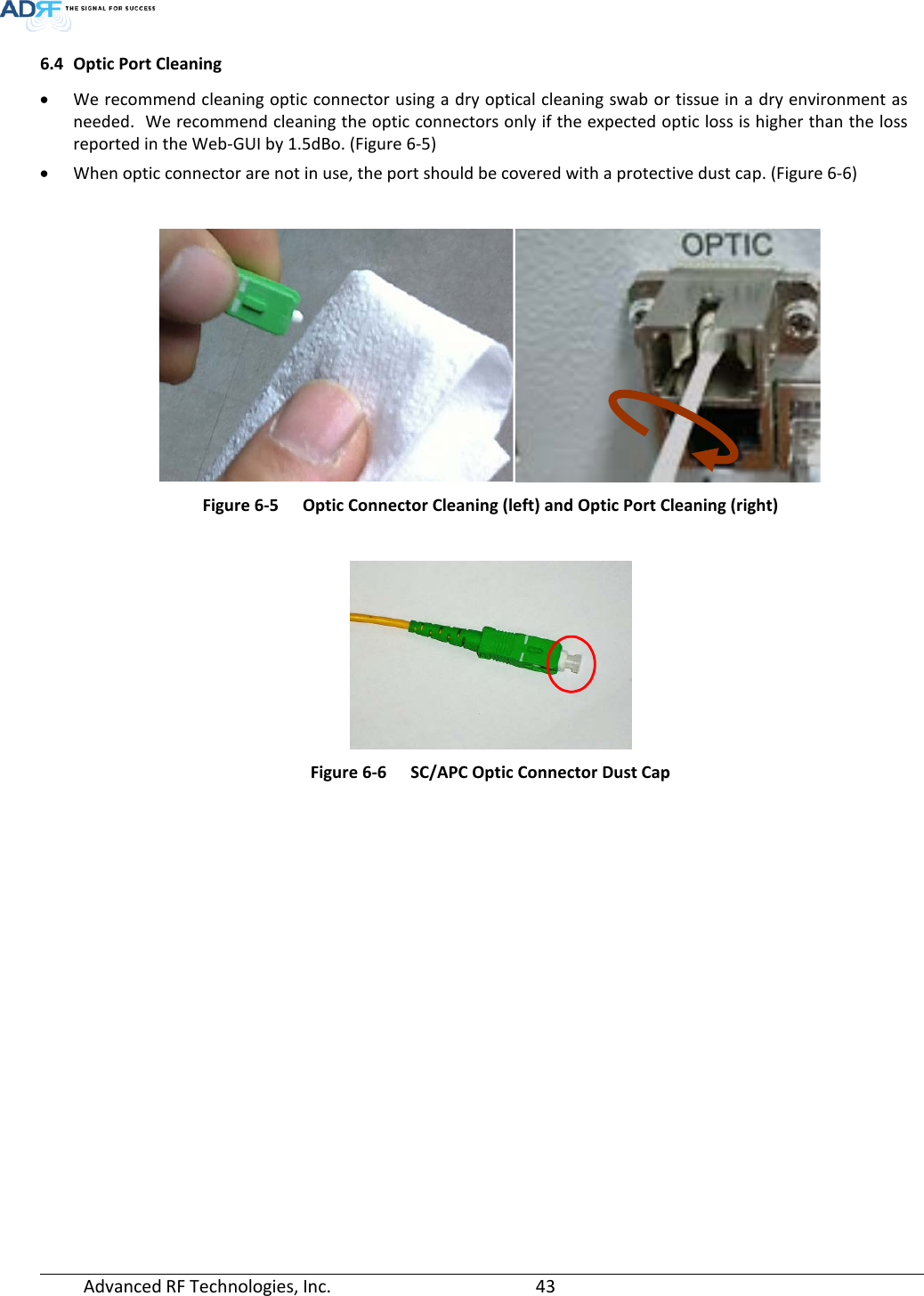  Advanced RF Technologies, Inc.       43   6.4 Optic Port Cleaning • We recommend cleaning optic connector using a dry optical cleaning swab or tissue in a dry environment as needed.  We recommend cleaning the optic connectors only if the expected optic loss is higher than the loss reported in the Web-GUI by 1.5dBo. (Figure 6-5) • When optic connector are not in use, the port should be covered with a protective dust cap. (Figure 6-6)   Figure 6-5  Optic Connector Cleaning (left) and Optic Port Cleaning (right)   Figure 6-6  SC/APC Optic Connector Dust Cap   