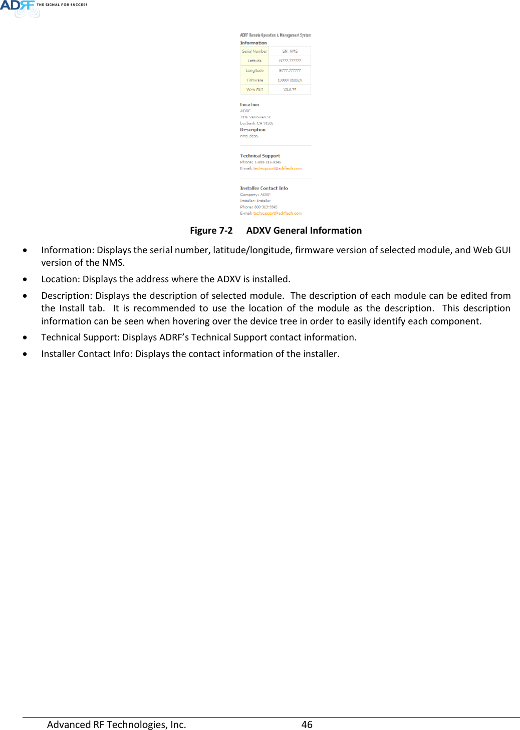  Advanced RF Technologies, Inc.       46    Figure 7-2  ADXV General Information • Information: Displays the serial number, latitude/longitude, firmware version of selected module, and Web GUI version of the NMS. • Location: Displays the address where the ADXV is installed. • Description: Displays the description of selected module.  The description of each module can be edited from the Install tab.  It is recommended to use the location of the module as the description.  This description information can be seen when hovering over the device tree in order to easily identify each component. • Technical Support: Displays ADRF’s Technical Support contact information. • Installer Contact Info: Displays the contact information of the installer.  