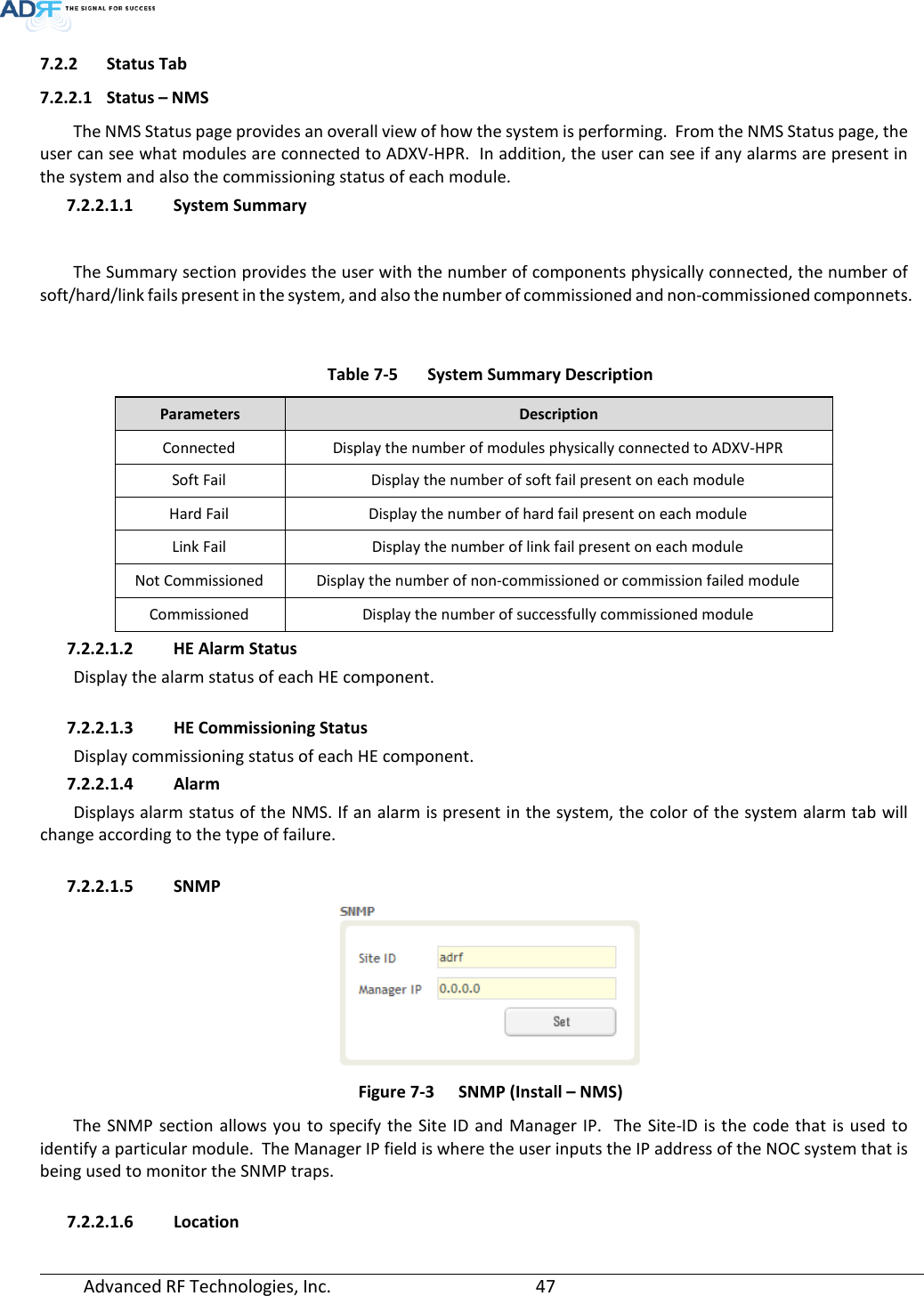  Advanced RF Technologies, Inc.       47   7.2.2 Status Tab 7.2.2.1 Status – NMS The NMS Status page provides an overall view of how the system is performing.  From the NMS Status page, the user can see what modules are connected to ADXV-HPR.  In addition, the user can see if any alarms are present in the system and also the commissioning status of each module.  7.2.2.1.1 System Summary  The Summary section provides the user with the number of components physically connected, the number of soft/hard/link fails present in the system, and also the number of commissioned and non-commissioned componnets.   Table 7-5  System Summary Description Parameters  Description Connected Display the number of modules physically connected to ADXV-HPR Soft Fail Display the number of soft fail present on each module Hard Fail Display the number of hard fail present on each module Link Fail Display the number of link fail present on each module Not Commissioned Display the number of non-commissioned or commission failed module Commissioned Display the number of successfully commissioned module 7.2.2.1.2 HE Alarm Status  Display the alarm status of each HE component.   7.2.2.1.3 HE Commissioning Status Display commissioning status of each HE component. 7.2.2.1.4 Alarm Displays alarm status of the NMS. If an alarm is present in the system, the color of the system alarm tab will change according to the type of failure.  7.2.2.1.5 SNMP  Figure 7-3  SNMP (Install – NMS) The SNMP section allows you to specify the Site ID and Manager IP.  The Site-ID is the code that is used to identify a particular module.  The Manager IP field is where the user inputs the IP address of the NOC system that is being used to monitor the SNMP traps.  7.2.2.1.6 Location 