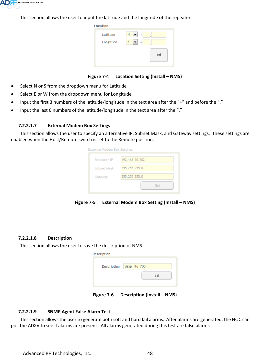  Advanced RF Technologies, Inc.       48   This section allows the user to input the latitude and the longitude of the repeater.  Figure 7-4  Location Setting (Install – NMS) • Select N or S from the dropdown menu for Latitude • Select E or W from the dropdown menu for Longitude • Input the first 3 numbers of the latitude/longitude in the text area after the “+” and before the “.” • Input the last 6 numbers of the latitude/longitude in the text area after the “.”  7.2.2.1.7 External Modem Box Settings This section allows the user to specify an alternative IP, Subnet Mask, and Gateway settings.  These settings are enabled when the Host/Remote switch is set to the Remote position.    Figure 7-5  External Modem Box Setting (Install – NMS)     7.2.2.1.8 Description This section allows the user to save the description of NMS.    Figure 7-6  Description (Install – NMS)  7.2.2.1.9 SNMP Agent False Alarm Test This section allows the user to generate both soft and hard fail alarms.  After alarms are generated, the NOC can poll the ADXV to see if alarms are present.  All alarms generated during this test are false alarms.  