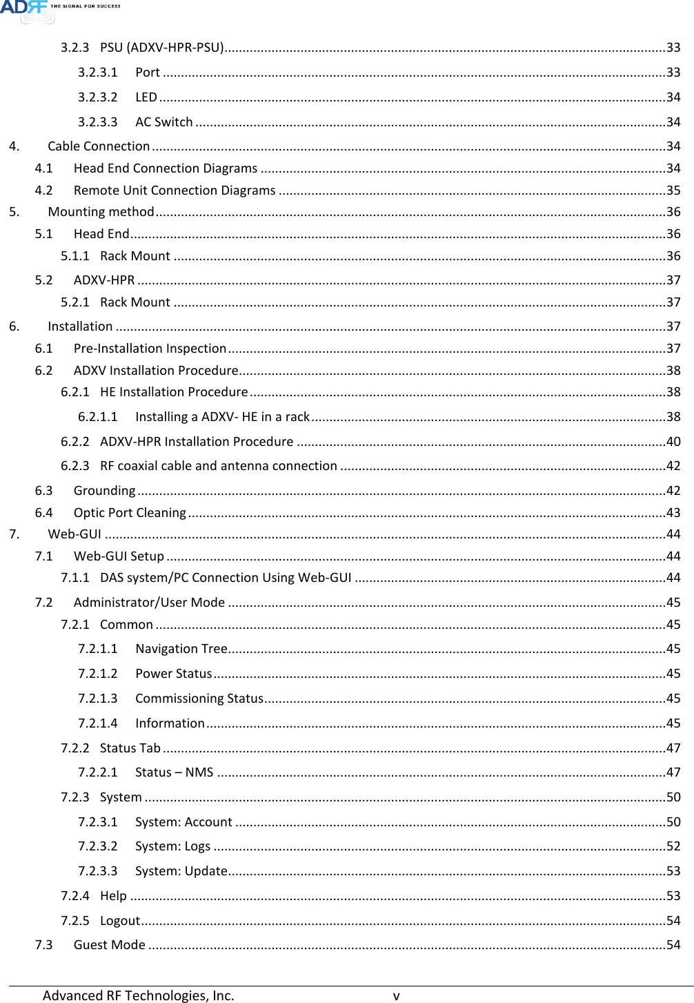 Advanced RF Technologies, Inc.       v   3.2.3 PSU (ADXV-HPR-PSU).......................................................................................................................... 33 3.2.3.1 Port ........................................................................................................................................... 33 3.2.3.2 LED ............................................................................................................................................ 34 3.2.3.3 AC Switch .................................................................................................................................. 34 4. Cable Connection .............................................................................................................................................. 34 4.1 Head End Connection Diagrams ................................................................................................................ 34 4.2 Remote Unit Connection Diagrams ........................................................................................................... 35 5. Mounting method ............................................................................................................................................. 36 5.1 Head End .................................................................................................................................................... 36 5.1.1 Rack Mount ........................................................................................................................................ 36 5.2 ADXV-HPR .................................................................................................................................................. 37 5.2.1 Rack Mount ........................................................................................................................................ 37 6. Installation ........................................................................................................................................................ 37 6.1 Pre-Installation Inspection ......................................................................................................................... 37 6.2 ADXV Installation Procedure...................................................................................................................... 38 6.2.1 HE Installation Procedure ................................................................................................................... 38 6.2.1.1 Installing a ADXV- HE in a rack .................................................................................................. 38 6.2.2 ADXV-HPR Installation Procedure ...................................................................................................... 40 6.2.3 RF coaxial cable and antenna connection .......................................................................................... 42 6.3 Grounding .................................................................................................................................................. 42 6.4 Optic Port Cleaning .................................................................................................................................... 43 7. Web-GUI ........................................................................................................................................................... 44 7.1 Web-GUI Setup .......................................................................................................................................... 44 7.1.1 DAS system/PC Connection Using Web-GUI ...................................................................................... 44 7.2 Administrator/User Mode ......................................................................................................................... 45 7.2.1 Common ............................................................................................................................................. 45 7.2.1.1 Navigation Tree......................................................................................................................... 45 7.2.1.2 Power Status ............................................................................................................................. 45 7.2.1.3 Commissioning Status ............................................................................................................... 45 7.2.1.4 Information ............................................................................................................................... 45 7.2.2 Status Tab ........................................................................................................................................... 47 7.2.2.1 Status – NMS ............................................................................................................................ 47 7.2.3 System ................................................................................................................................................ 50 7.2.3.1 System: Account ....................................................................................................................... 50 7.2.3.2 System: Logs ............................................................................................................................. 52 7.2.3.3 System: Update......................................................................................................................... 53 7.2.4 Help .................................................................................................................................................... 53 7.2.5 Logout ................................................................................................................................................. 54 7.3 Guest Mode ............................................................................................................................................... 54 