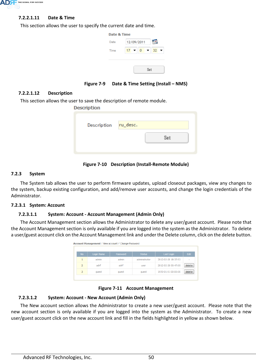  Advanced RF Technologies, Inc.       50   7.2.2.1.11 Date &amp; Time This section allows the user to specify the current date and time.  Figure 7-9  Date &amp; Time Setting (Install – NMS) 7.2.2.1.12 Description This section allows the user to save the description of remote module.  Figure 7-10 Description (Install-Remote Module) 7.2.3 System The System tab allows the user to perform firmware updates, upload closeout packages, view any changes to the system, backup existing configuration, and add/remove user accounts, and change the login credentials of the Administrator.  7.2.3.1 System: Account 7.2.3.1.1 System: Account - Account Management (Admin Only) The Account Management section allows the Administrator to delete any user/guest account.  Please note that the Account Management section is only available if you are logged into the system as the Administrator.  To delete a user/guest account click on the Account Management link and under the Delete column, click on the delete button.  Figure 7-11 Account Management 7.2.3.1.2 System: Account - New Account (Admin Only) The New account section allows the Administrator to create a new user/guest account.  Please note that the new account section is only available if you are logged into the system as the Administrator.  To create a new user/guest account click on the new account link and fill in the fields highlighted in yellow as shown below. 