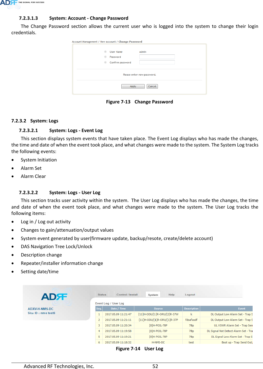  Advanced RF Technologies, Inc.       52   7.2.3.1.3 System: Account - Change Password The Change Password section allows the current user who is logged into the system to change their login credentials.  Figure 7-13 Change Password  7.2.3.2 System: Logs 7.2.3.2.1 System: Logs - Event Log This section displays system events that have taken place. The Event Log displays who has made the changes, the time and date of when the event took place, and what changes were made to the system. The System Log tracks the following events: • System Initiation • Alarm Set • Alarm Clear  7.2.3.2.2 System: Logs - User Log This section tracks user activity within the system.  The User Log displays who has made the changes, the time and date of when the event took place, and what changes were made to the system. The User Log tracks the following items: • Log in / Log out activity • Changes to gain/attenuation/output values • System event generated by user(firmware update, backup/resote, create/delete account) • DAS Navigation Tree Lock/Unlock • Description change • Repeater/installer information change • Setting date/time          Figure 7-14 User Log 