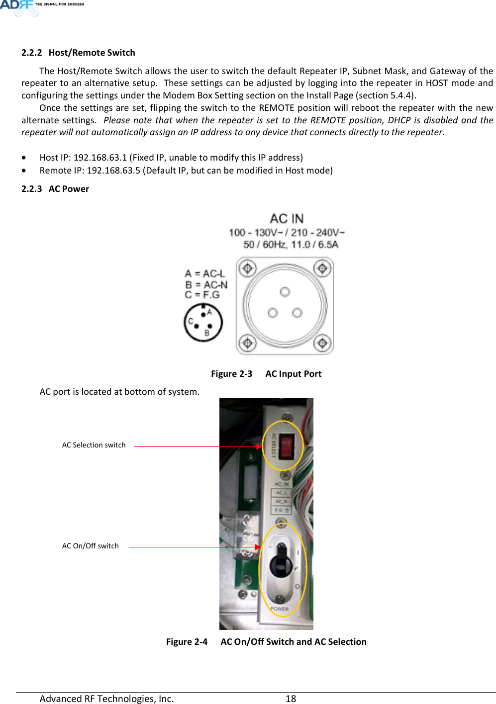  Advanced RF Technologies, Inc.         18     2.2.2 Host/Remote Switch The Host/Remote Switch allows the user to switch the default Repeater IP, Subnet Mask, and Gateway of the repeater to an alternative setup.  These settings can be adjusted by logging into the repeater in HOST mode and configuring the settings under the Modem Box Setting section on the Install Page (section 5.4.4).     Once the settings are set, flipping the switch to the REMOTE position will reboot the repeater with the new alternate settings.  Please note that when the repeater is set to the REMOTE position, DHCP is disabled and the repeater will not automatically assign an IP address to any device that connects directly to the repeater.  • Host IP: 192.168.63.1 (Fixed IP, unable to modify this IP address) • Remote IP: 192.168.63.5 (Default IP, but can be modified in Host mode) 2.2.3 AC Power   Figure 2-3  AC Input Port AC port is located at bottom of system.  Figure 2-4  AC On/Off Switch and AC Selection AC Selection switch AC On/Off switch 