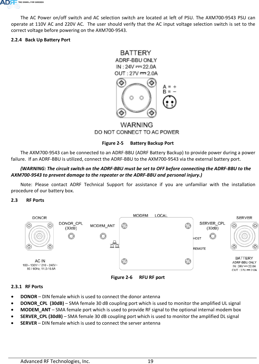  Advanced RF Technologies, Inc.         19    The AC Power on/off switch and AC selection switch are located at left of PSU. The AXM700-9543 PSU can operate at 110V AC and 220V AC.  The user should verify that the AC input voltage selection switch is set to the correct voltage before powering on the AXM700-9543. 2.2.4 Back Up Battery Port  Figure 2-5  Battery Backup Port The AXM700-9543 can be connected to an ADRF-BBU (ADRF Battery Backup) to provide power during a power failure.  If an ADRF-BBU is utilized, connect the ADRF-BBU to the AXM700-9543 via the external battery port. (WARNING: The circuit switch on the ADRF-BBU must be set to OFF before connecting the ADRF-BBU to the AXM700-9543 to prevent damage to the repeater or the ADRF-BBU and personal injury.) Note: Please contact ADRF Technical Support for assistance if you are unfamiliar with the installation procedure of our battery box. 2.3  RF Ports    Figure 2-6  RFU RF port 2.3.1 RF Ports • DONOR – DIN female which is used to connect the donor antenna • DONOR_CPL  (30dB) – SMA female 30 dB coupling port which is used to monitor the amplified UL signal • MODEM_ANT – SMA female port which is used to provide RF signal to the optional internal modem box • SERVER_CPL (30dB) – SMA female 30 dB coupling port which is used to monitor the amplified DL signal • SERVER – DIN female which is used to connect the server antenna  