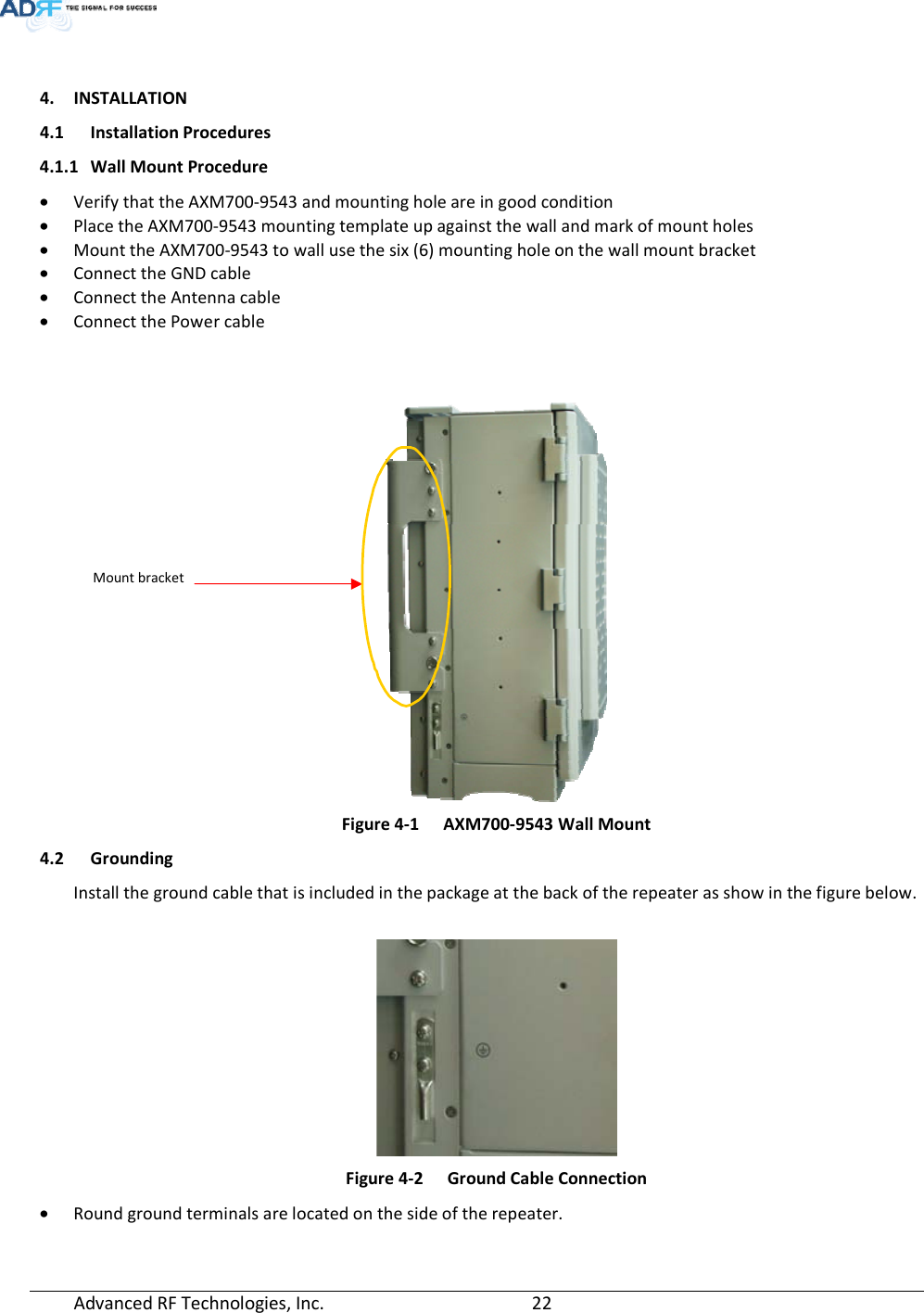  Advanced RF Technologies, Inc.         22     4. INSTALLATION 4.1 Installation Procedures 4.1.1 Wall Mount Procedure • Verify that the AXM700-9543 and mounting hole are in good condition • Place the AXM700-9543 mounting template up against the wall and mark of mount holes • Mount the AXM700-9543 to wall use the six (6) mounting hole on the wall mount bracket • Connect the GND cable • Connect the Antenna cable • Connect the Power cable    Figure 4-1  AXM700-9543 Wall Mount 4.2 Grounding Install the ground cable that is included in the package at the back of the repeater as show in the figure below.   Figure 4-2  Ground Cable Connection • Round ground terminals are located on the side of the repeater.  Mount bracket 