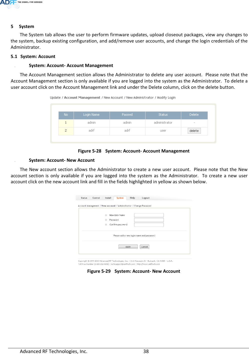  Advanced RF Technologies, Inc.         38     5System The System tab allows the user to perform firmware updates, upload closeout packages, view any changes to the system, backup existing configuration, and add/remove user accounts, and change the login credentials of the Administrator.  5.1 System: Account 5.5.1.1 System: Account- Account Management The Account Management section allows the Administrator to delete any user account.  Please note that the Account Management section is only available if you are logged into the system as the Administrator.  To delete a user account click on the Account Management link and under the Delete column, click on the delete button.  Figure 5-28  System: Account- Account Management 5.5.1.2 System: Account- New Account The New account section allows the Administrator to create a new user account.  Please note that the New account section is only available if you are logged into the system as the Administrator.  To create a new user account click on the new account link and fill in the fields highlighted in yellow as shown below.   Figure 5-29  System: Account- New Account  