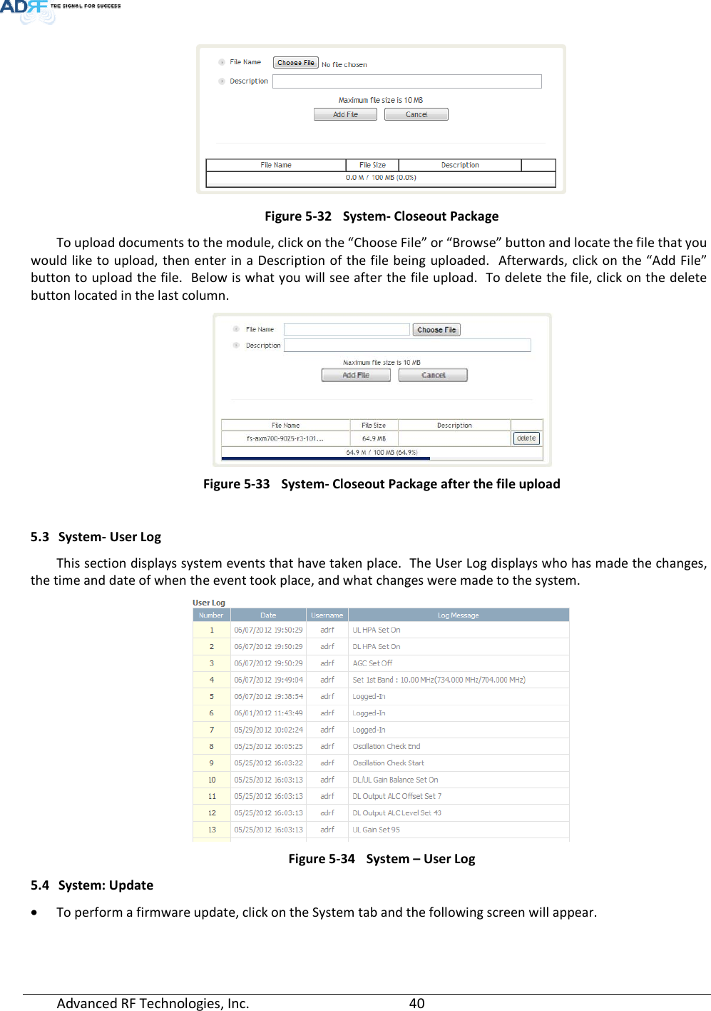  Advanced RF Technologies, Inc.         40     Figure 5-32  System- Closeout Package To upload documents to the module, click on the “Choose File” or “Browse” button and locate the file that you would like to upload, then enter in a Description of the file being uploaded.  Afterwards, click on the “Add File” button to upload the file.  Below is what you will see after the file upload.  To delete the file, click on the delete button located in the last column.  Figure 5-33  System- Closeout Package after the file upload  5.3 System- User Log This section displays system events that have taken place.  The User Log displays who has made the changes, the time and date of when the event took place, and what changes were made to the system.   Figure 5-34  System – User Log 5.4 System: Update • To perform a firmware update, click on the System tab and the following screen will appear. 