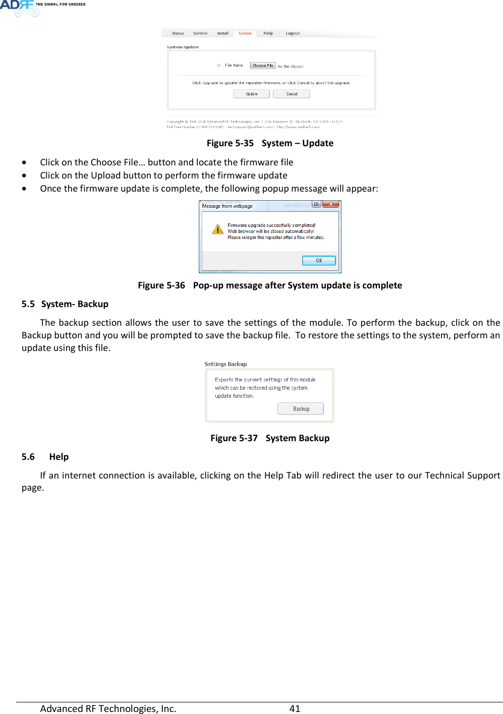  Advanced RF Technologies, Inc.         41     Figure 5-35  System – Update • Click on the Choose File… button and locate the firmware file • Click on the Upload button to perform the firmware update • Once the firmware update is complete, the following popup message will appear:  Figure 5-36  Pop-up message after System update is complete 5.5 System- Backup The backup section allows the user to save the settings of the module. To perform the backup, click on the Backup button and you will be prompted to save the backup file.  To restore the settings to the system, perform an update using this file.  Figure 5-37  System Backup 5.6 Help If an internet connection is available, clicking on the Help Tab will redirect the user to our Technical Support page. 