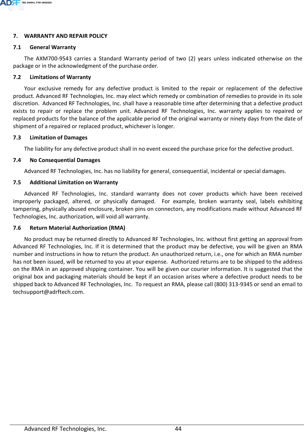  Advanced RF Technologies, Inc.         44     7. WARRANTY AND REPAIR POLICY  7.1 General Warranty The AXM700-9543 carries a Standard Warranty period of two (2) years unless indicated otherwise on the package or in the acknowledgment of the purchase order. 7.2 Limitations of Warranty Your exclusive remedy for any defective product is limited to the repair or replacement of the defective product. Advanced RF Technologies, Inc. may elect which remedy or combination of remedies to provide in its sole discretion.  Advanced RF Technologies, Inc. shall have a reasonable time after determining that a defective product exists to repair or replace the problem unit. Advanced RF Technologies, Inc. warranty applies to repaired or replaced products for the balance of the applicable period of the original warranty or ninety days from the date of shipment of a repaired or replaced product, whichever is longer. 7.3 Limitation of Damages The liability for any defective product shall in no event exceed the purchase price for the defective product.  7.4 No Consequential Damages Advanced RF Technologies, Inc. has no liability for general, consequential, incidental or special damages.  7.5 Additional Limitation on Warranty Advanced RF Technologies, Inc. standard warranty does not cover products which have been received improperly packaged, altered, or physically damaged.  For example, broken warranty seal, labels exhibiting tampering, physically abused enclosure, broken pins on connectors, any modifications made without Advanced RF Technologies, Inc. authorization, will void all warranty.  7.6 Return Material Authorization (RMA) No product may be returned directly to Advanced RF Technologies, Inc. without first getting an approval from Advanced RF Technologies, Inc. If it is determined that the product may be defective, you will be given an RMA number and instructions in how to return the product. An unauthorized return, i.e., one for which an RMA number has not been issued, will be returned to you at your expense.  Authorized returns are to be shipped to the address on the RMA in an approved shipping container. You will be given our courier information. It is suggested that the original box and packaging materials should be kept if an occasion arises where a defective product needs to be shipped back to Advanced RF Technologies, Inc.  To request an RMA, please call (800) 313-9345 or send an email to techsupport@adrftech.com. 