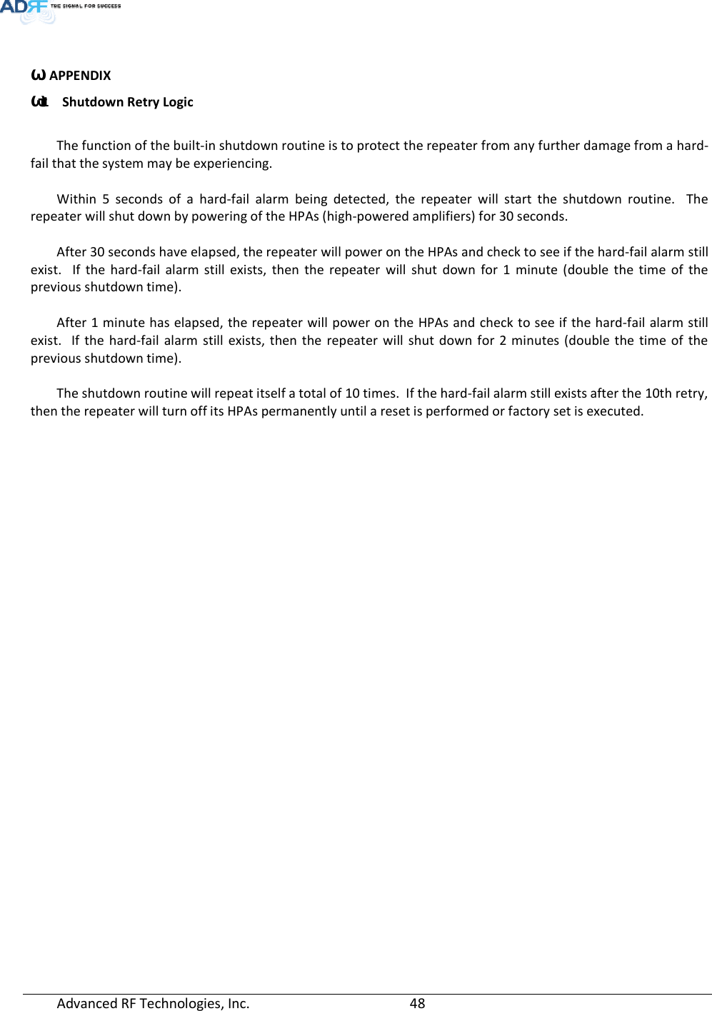  Advanced RF Technologies, Inc.         48     ϴ. APPENDIX ϴ͘1 Shutdown Retry Logic  The function of the built-in shutdown routine is to protect the repeater from any further damage from a hard-fail that the system may be experiencing.  Within 5 seconds of a hard-fail alarm being detected, the repeater will start the shutdown routine.  The repeater will shut down by powering of the HPAs (high-powered amplifiers) for 30 seconds.    After 30 seconds have elapsed, the repeater will power on the HPAs and check to see if the hard-fail alarm still exist.  If the hard-fail alarm still exists, then the repeater will shut down for 1 minute (double the time of the previous shutdown time).  After 1 minute has elapsed, the repeater will power on the HPAs and check to see if the hard-fail alarm still exist.  If the hard-fail alarm still exists, then the repeater will shut down for 2 minutes (double the time of the previous shutdown time).  The shutdown routine will repeat itself a total of 10 times.  If the hard-fail alarm still exists after the 10th retry, then the repeater will turn off its HPAs permanently until a reset is performed or factory set is executed.  