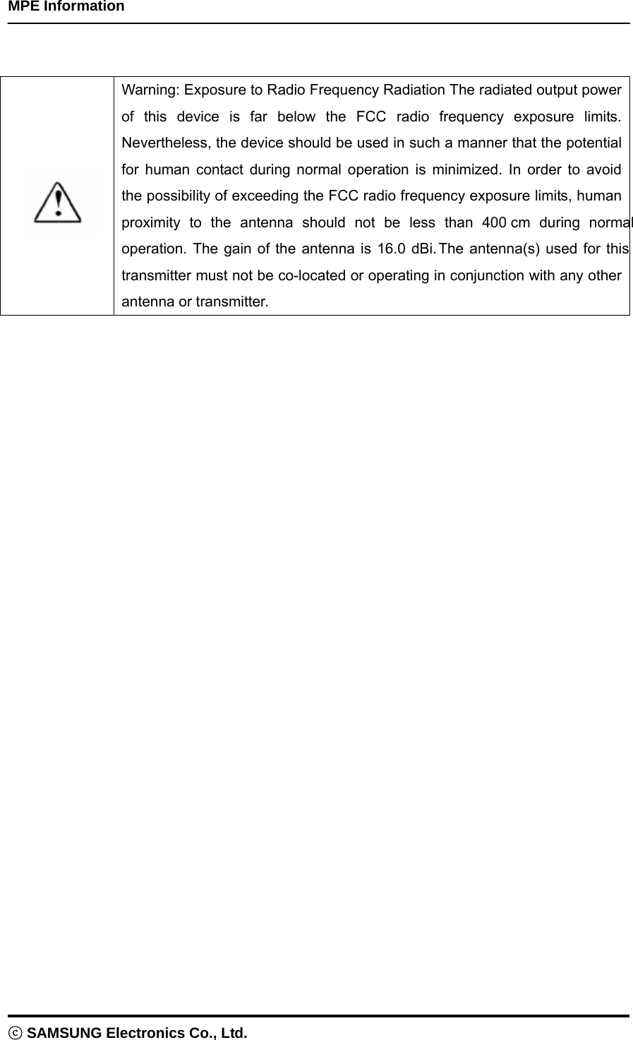    MPE Information ⓒ SAMSUNG Electronics Co., Ltd.    Warning: Exposure to Radio Frequency Radiation The radiated output power of this device is far below the FCC radio frequency exposure limits. Nevertheless, the device should be used in such a manner that the potential for human contact during normal operation is minimized. In order to avoid the possibility of exceeding the FCC radio frequency exposure limits, human proximity to the antenna should not be less than 400 cm during normal operation. The gain of the antenna is 16.0 dBi.The antenna(s) used for this transmitter must not be co-located or operating in conjunction with any other antenna or transmitter.  