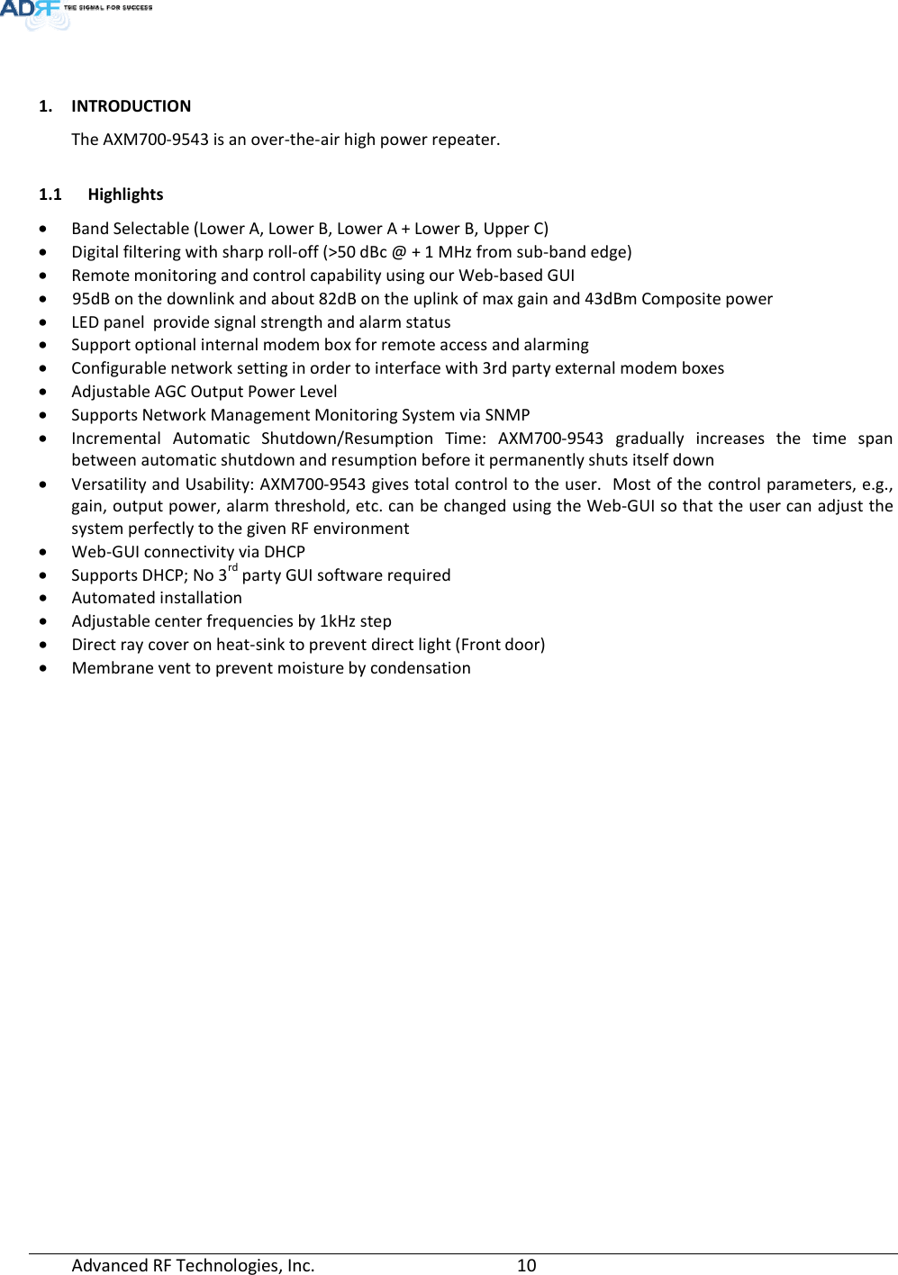  Advanced RF Technologies, Inc.         10     1. INTRODUCTION The AXM700-9543 is an over-the-air high power repeater.    1.1 Highlights • Band Selectable (Lower A, Lower B, Lower A + Lower B, Upper C)  • Digital filtering with sharp roll-off (&gt;50 dBc @ + 1 MHz from sub-band edge) • Remote monitoring and control capability using our Web-based GUI •     95dB on the downlink and about 82dB on the uplink of max gain and 43dBm Composite power • LED panel  provide signal strength and alarm status • Support optional internal modem box for remote access and alarming • Configurable network setting in order to interface with 3rd party external modem boxes • Adjustable AGC Output Power Level • Supports Network Management Monitoring System via SNMP • Incremental Automatic Shutdown/Resumption Time: AXM700-9543 gradually increases the time span between automatic shutdown and resumption before it permanently shuts itself down • Versatility and Usability: AXM700-9543 gives total control to the user.  Most of the control parameters, e.g., gain, output power, alarm threshold, etc. can be changed using the Web-GUI so that the user can adjust the system perfectly to the given RF environment • Web-GUI connectivity via DHCP • Supports DHCP; No 3rd party GUI software required • Automated installation • Adjustable center frequencies by 1kHz step • Direct ray cover on heat-sink to prevent direct light (Front door) • Membrane vent to prevent moisture by condensation  
