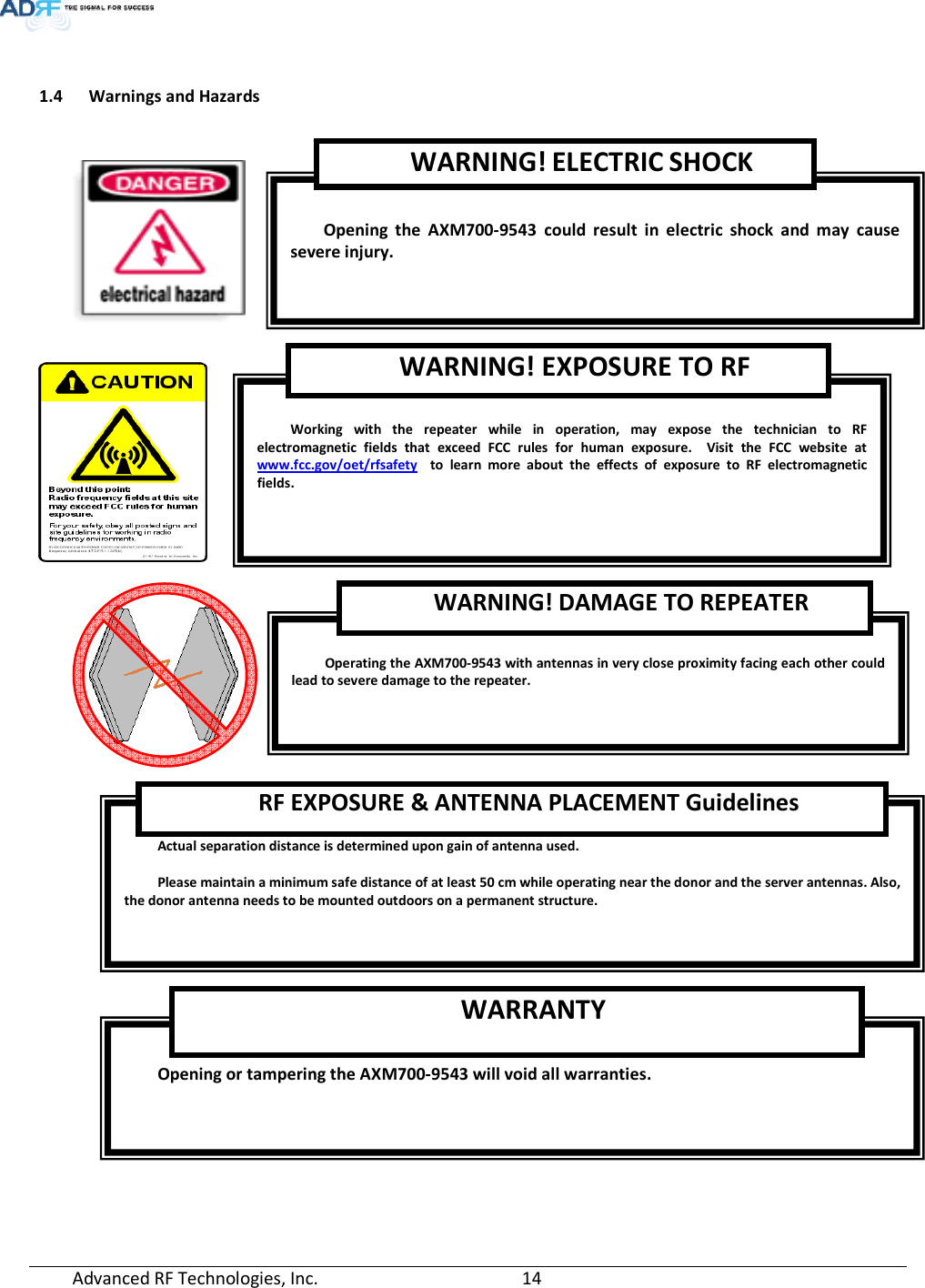  Advanced RF Technologies, Inc.         14     1.4 Warnings and Hazards       Opening or tampering the AXM700-9543 will void all warranties. WARRANTY Actual separation distance is determined upon gain of antenna used.  Please maintain a minimum safe distance of at least 50 cm while operating near the donor and the server antennas. Also, the donor antenna needs to be mounted outdoors on a permanent structure. RF EXPOSURE &amp; ANTENNA PLACEMENT Guidelines  Operating the AXM700-9543 with antennas in very close proximity facing each other could lead to severe damage to the repeater.   WARNING! DAMAGE TO REPEATER  Working with the repeater while in operation, may expose the technician to RF electromagnetic fields that exceed FCC rules for human exposure.  Visit the FCC website at www.fcc.gov/oet/rfsafety  to learn more about the effects of exposure to RF electromagnetic fields. WARNING! EXPOSURE TO RF  Opening the AXM700-9543 could result in electric shock and may cause severe injury. WARNING! ELECTRIC SHOCK 