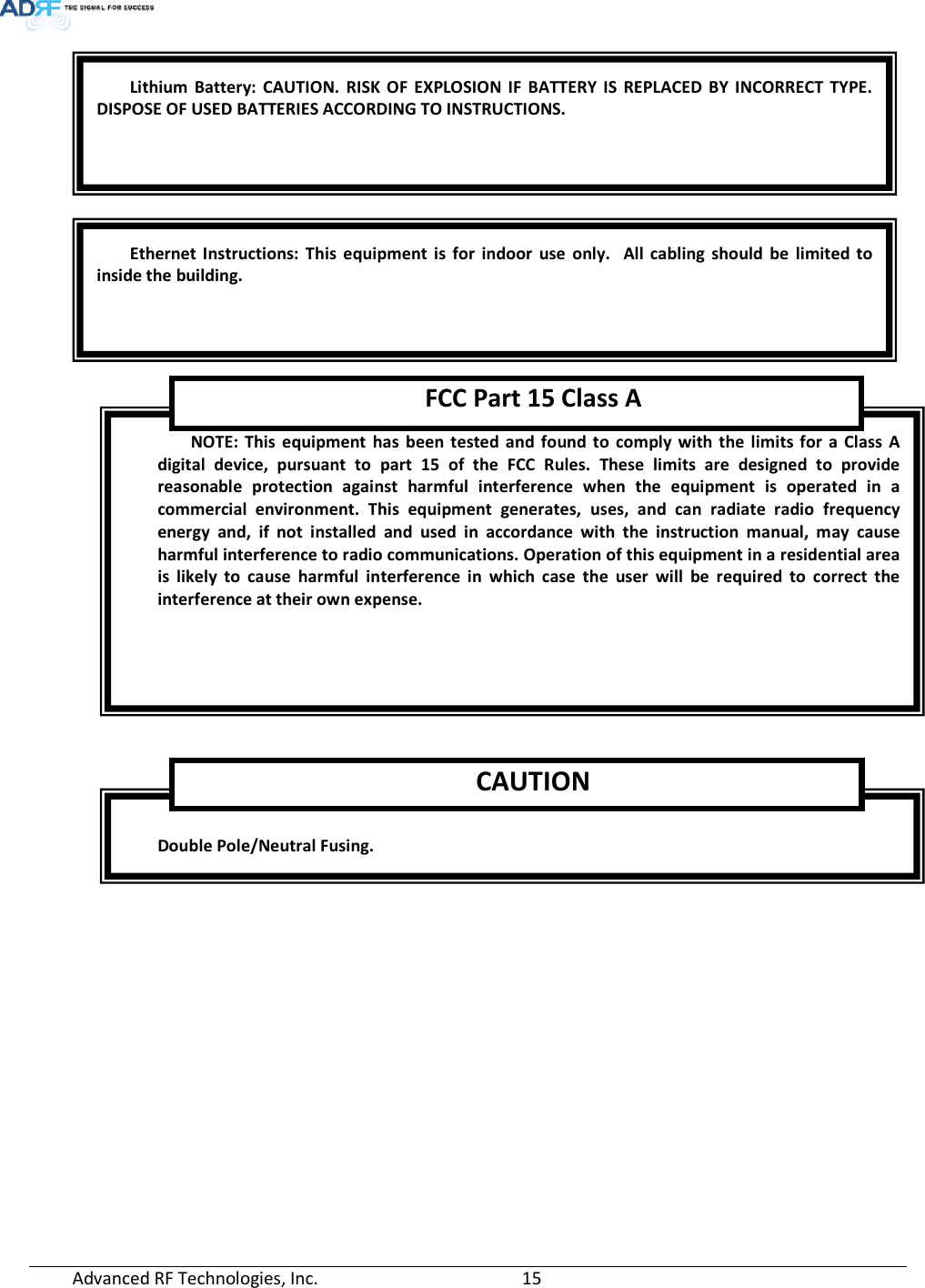  Advanced RF Technologies, Inc.         15          Double Pole/Neutral Fusing. CAUTIONNOTE: This equipment has been tested and found to comply with the limits for a Class A digital device, pursuant to part 15 of the FCC Rules. These limits are designed to provide reasonable protection against harmful interference when the equipment is operated in a commercial environment. This equipment generates, uses, and can radiate radio frequency energy and, if not installed and used in accordance with the instruction manual, may cause harmful interference to radio communications. Operation of this equipment in a residential area is likely to cause harmful interference in which case the user will be required to correct the interference at their own expense.  FCC Part 15 Class AEthernet Instructions: This equipment is for indoor use only.  All cabling should be limited to inside the building. Lithium Battery: CAUTION. RISK OF EXPLOSION IF BATTERY IS REPLACED BY INCORRECT TYPE. DISPOSE OF USED BATTERIES ACCORDING TO INSTRUCTIONS. 