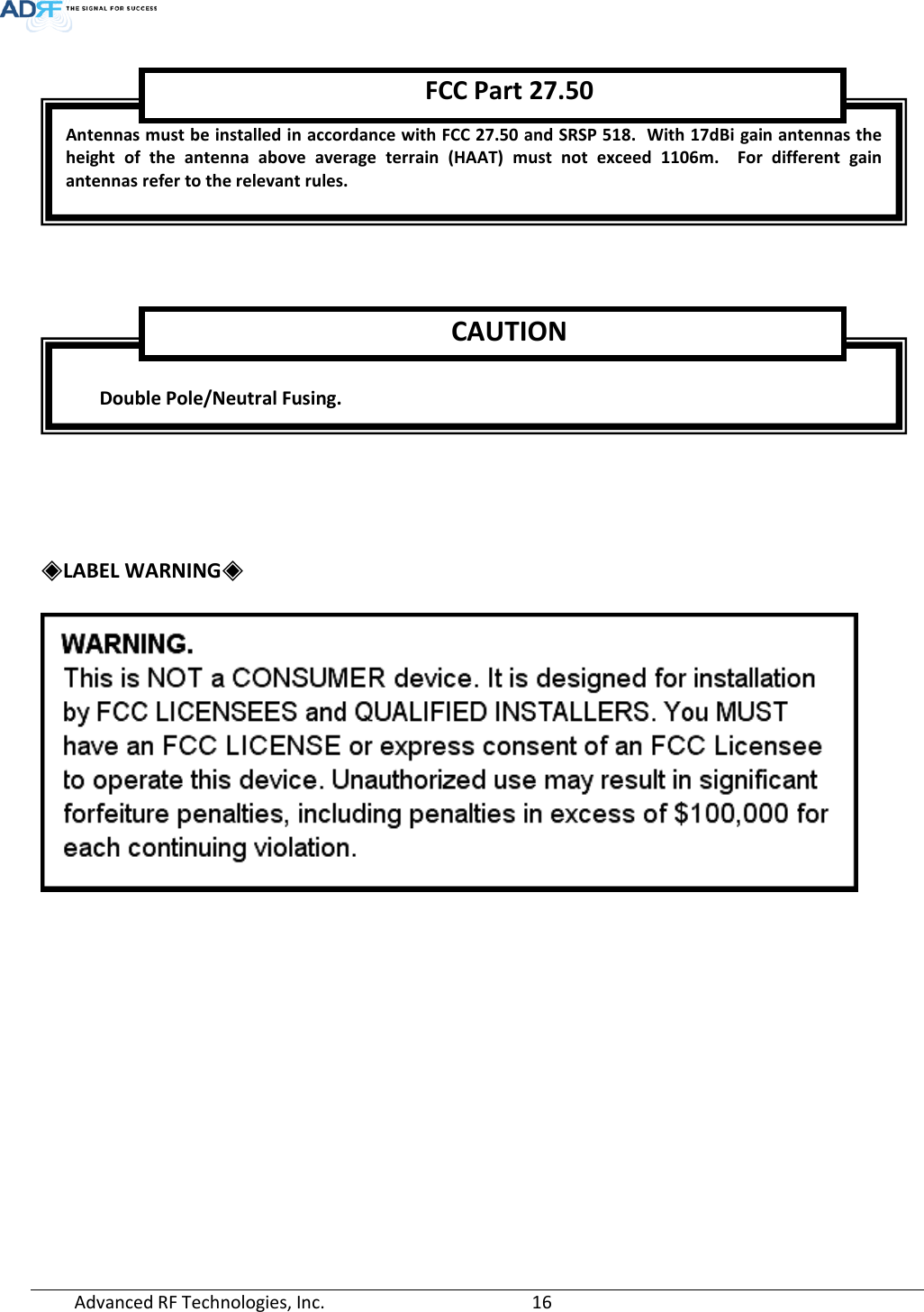  Advanced RF Technologies, Inc.       16        ◈LABEL WARNING◈   Antennas must be installed in accordance with FCC 27.50 and SRSP 518.  With 17dBi gain antennas the height of the antenna above average terrain (HAAT) must not exceed 1106m.  For different gain antennas refer to the relevant rules.  FCC Part 27.50   Double Pole/Neutral Fusing. CAUTION 