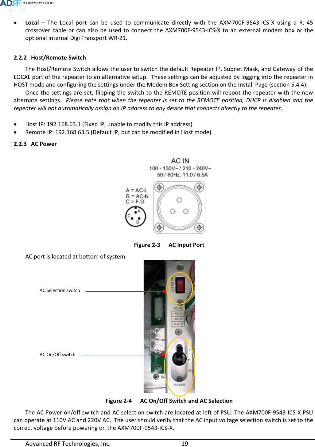  Advanced RF Technologies, Inc.       19   • Local – The  Local  port can be used to communicate directly with the AXM700F-9543-ICS-X  using a RJ-45 crossover cable or can also be used to connect the AXM700F-9543-ICS-X  to an external modem box or the optional internal Digi Transport WR-21.  2.2.2 Host/Remote Switch The Host/Remote Switch allows the user to switch the default Repeater IP, Subnet Mask, and Gateway of the LOCAL port of the repeater to an alternative setup.  These settings can be adjusted by logging into the repeater in HOST mode and configuring the settings under the Modem Box Setting section on the Install Page (section 5.4.4).    Once the settings are set, flipping the switch to the REMOTE position will reboot the repeater with the new alternate settings.  Please note that when the repeater is set to the REMOTE position, DHCP is disabled and the repeater will not automatically assign an IP address to any device that connects directly to the repeater.  • Host IP: 192.168.63.1 (Fixed IP, unable to modify this IP address) • Remote IP: 192.168.63.5 (Default IP, but can be modified in Host mode) 2.2.3 AC Power   Figure 2-3  AC Input Port AC port is located at bottom of system.  Figure 2-4  AC On/Off Switch and AC Selection The AC Power on/off switch and AC selection switch are located at left of PSU. The AXM700F-9543-ICS-X PSU can operate at 110V AC and 220V AC.  The user should verify that the AC input voltage selection switch is set to the correct voltage before powering on the AXM700F-9543-ICS-X. AC Selection switch AC On/Off switch 