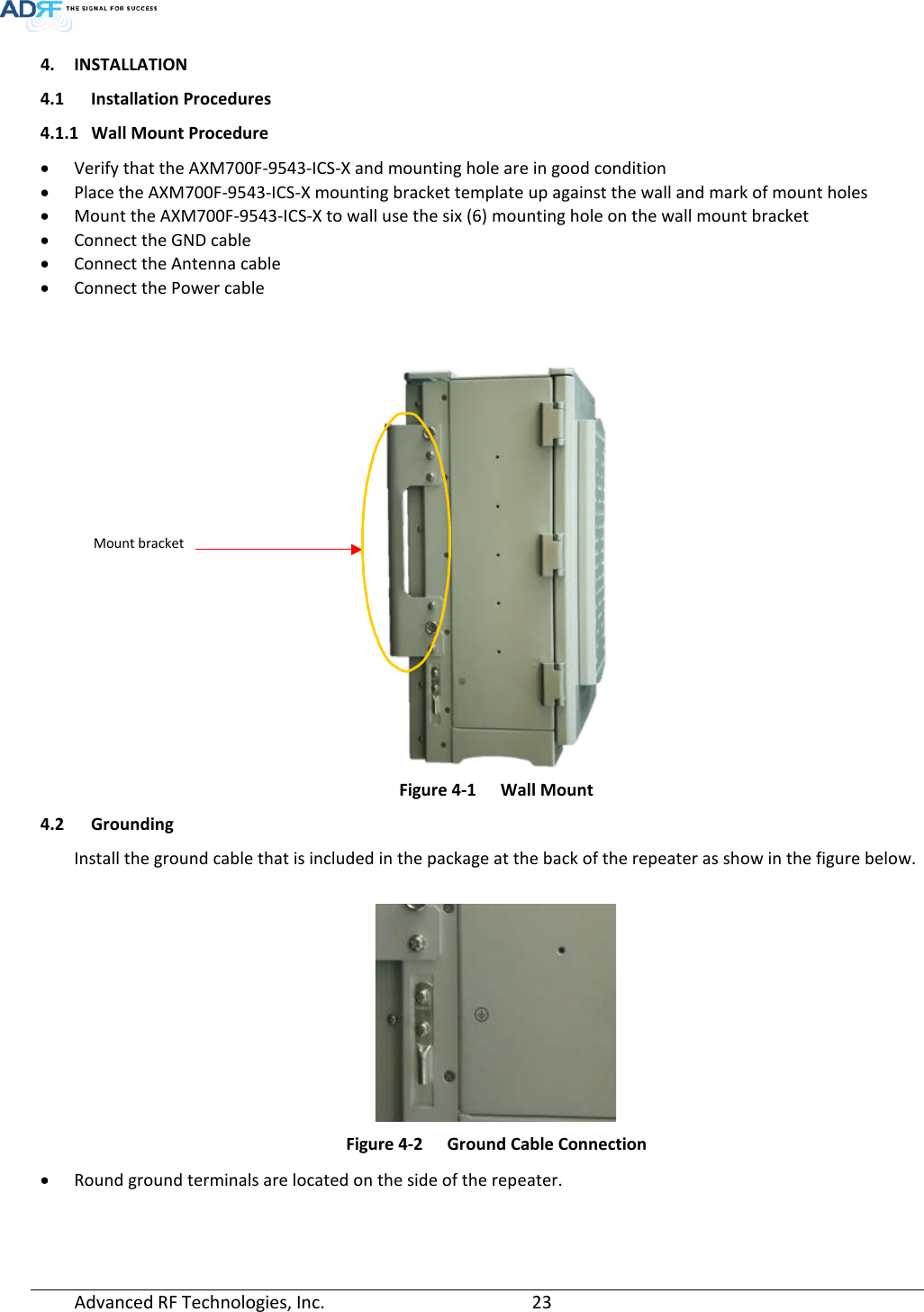  Advanced RF Technologies, Inc.       23   4. INSTALLATION 4.1 Installation Procedures 4.1.1 Wall Mount Procedure • Verify that the AXM700F-9543-ICS-X and mounting hole are in good condition • Place the AXM700F-9543-ICS-X mounting bracket template up against the wall and mark of mount holes • Mount the AXM700F-9543-ICS-X to wall use the six (6) mounting hole on the wall mount bracket • Connect the GND cable • Connect the Antenna cable • Connect the Power cable    Figure 4-1  Wall Mount 4.2 Grounding Install the ground cable that is included in the package at the back of the repeater as show in the figure below.   Figure 4-2  Ground Cable Connection • Round ground terminals are located on the side of the repeater.     Mount bracket 