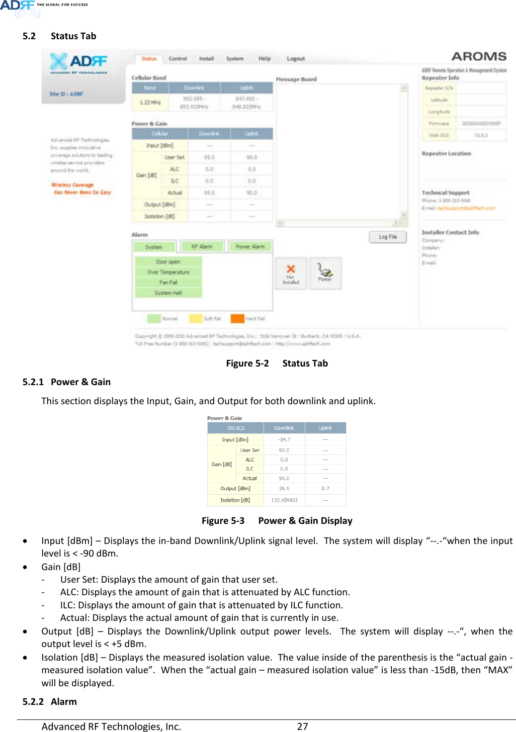  Advanced RF Technologies, Inc.       27   5.2 Status Tab  Figure 5-2  Status Tab 5.2.1 Power &amp; Gain This section displays the Input, Gain, and Output for both downlink and uplink.  Figure 5-3  Power &amp; Gain Display • Input [dBm] – Displays the in-band Downlink/Uplink signal level.  The system will display “--.-“when the input level is &lt; -90 dBm. • Gain [dB]  - User Set: Displays the amount of gain that user set. - ALC: Displays the amount of gain that is attenuated by ALC function. - ILC: Displays the amount of gain that is attenuated by ILC function. - Actual: Displays the actual amount of gain that is currently in use. • Output [dB] –  Displays the Downlink/Uplink output power levels.  The system will display --.-“,  when the output level is &lt; +5 dBm. • Isolation [dB] – Displays the measured isolation value.  The value inside of the parenthesis is the “actual gain - measured isolation value”.  When the “actual gain – measured isolation value” is less than -15dB, then “MAX” will be displayed. 5.2.2 Alarm 