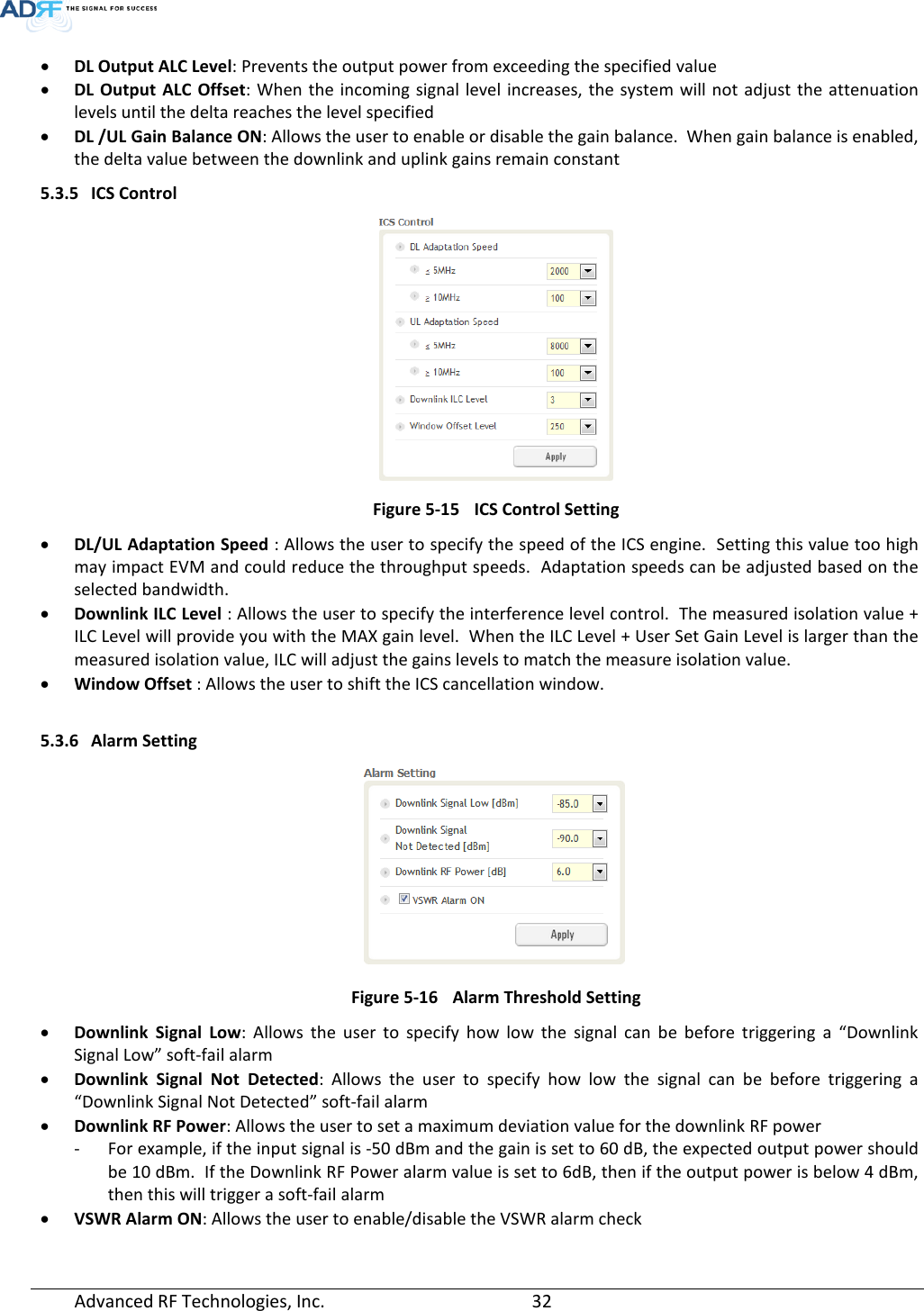 Advanced RF Technologies, Inc.       32   • DL Output ALC Level: Prevents the output power from exceeding the specified value  • DL Output ALC Offset:  When the incoming signal level increases, the system will not adjust the attenuation levels until the delta reaches the level specified • DL /UL Gain Balance ON: Allows the user to enable or disable the gain balance.  When gain balance is enabled, the delta value between the downlink and uplink gains remain constant 5.3.5 ICS Control  Figure 5-15 ICS Control Setting • DL/UL Adaptation Speed : Allows the user to specify the speed of the ICS engine.  Setting this value too high may impact EVM and could reduce the throughput speeds.  Adaptation speeds can be adjusted based on the selected bandwidth. • Downlink ILC Level : Allows the user to specify the interference level control.  The measured isolation value + ILC Level will provide you with the MAX gain level.  When the ILC Level + User Set Gain Level is larger than the measured isolation value, ILC will adjust the gains levels to match the measure isolation value. • Window Offset : Allows the user to shift the ICS cancellation window.  5.3.6 Alarm Setting  Figure 5-16 Alarm Threshold Setting • Downlink Signal Low: Allows the user to specify how low  the signal can be before triggering a “Downlink Signal Low” soft-fail alarm  • Downlink Signal  Not Detected: Allows the user to specify how low the signal can be before triggering a “Downlink Signal Not Detected” soft-fail alarm • Downlink RF Power: Allows the user to set a maximum deviation value for the downlink RF power - For example, if the input signal is -50 dBm and the gain is set to 60 dB, the expected output power should be 10 dBm.  If the Downlink RF Power alarm value is set to 6dB, then if the output power is below 4 dBm, then this will trigger a soft-fail alarm • VSWR Alarm ON: Allows the user to enable/disable the VSWR alarm check  