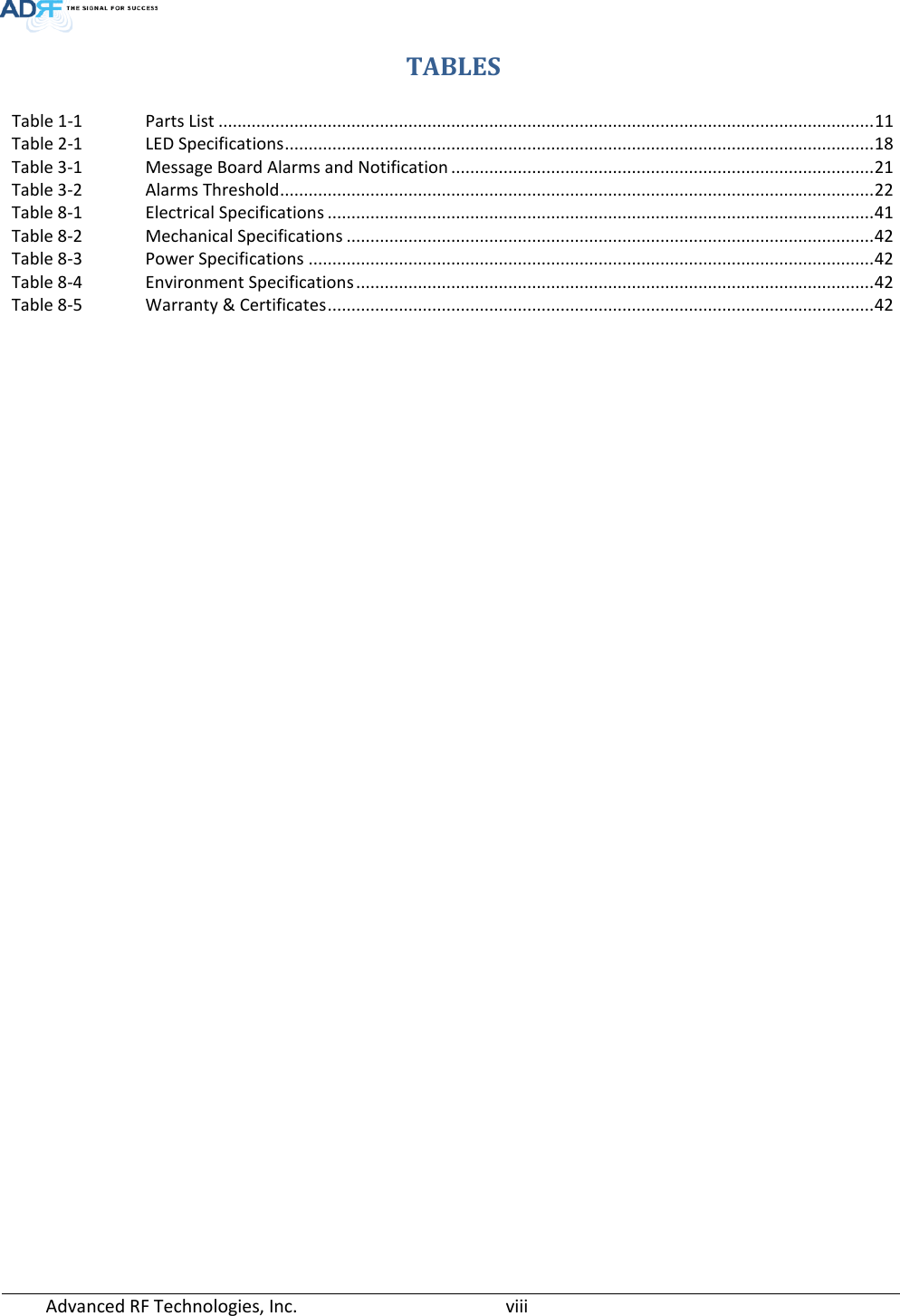  Advanced RF Technologies, Inc.       viii   TABLES Table 1-1 Parts List .......................................................................................................................................... 11 Table 2-1 LED Specifications ............................................................................................................................ 18 Table 3-1 Message Board Alarms and Notification ......................................................................................... 21 Table 3-2 Alarms Threshold ............................................................................................................................. 22 Table 8-1 Electrical Specifications ................................................................................................................... 41 Table 8-2 Mechanical Specifications ............................................................................................................... 42 Table 8-3 Power Specifications ....................................................................................................................... 42 Table 8-4 Environment Specifications ............................................................................................................. 42 Table 8-5 Warranty &amp; Certificates ................................................................................................................... 42      