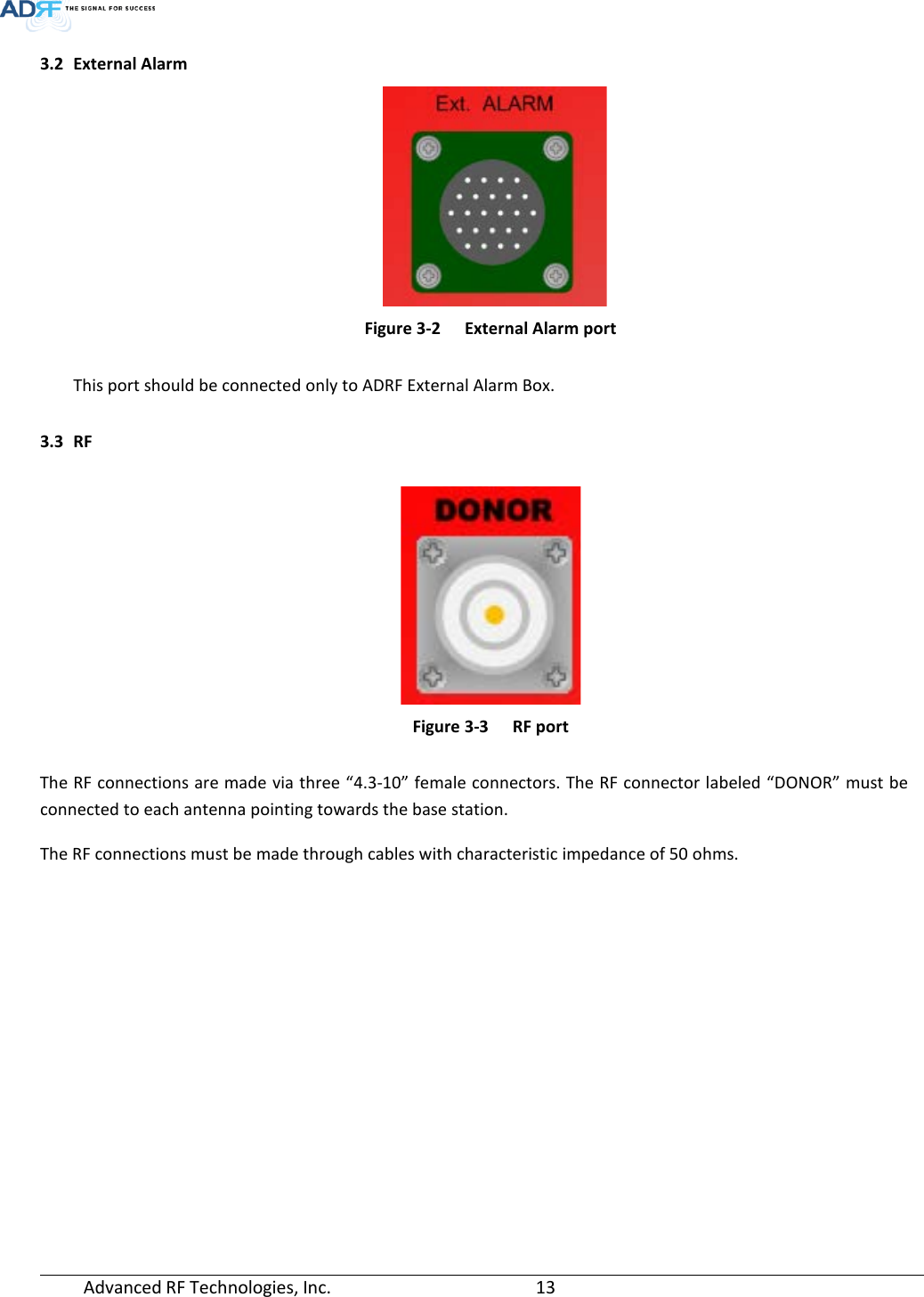  Advanced RF Technologies, Inc.       13   3.2 External Alarm     Figure 3-2  External Alarm port  This port should be connected only to ADRF External Alarm Box.  3.3 RF   Figure 3-3  RF port  The RF connections are made via three “4.3-10” female connectors. The RF connector labeled “DONOR” must be connected to each antenna pointing towards the base station.  The RF connections must be made through cables with characteristic impedance of 50 ohms.     