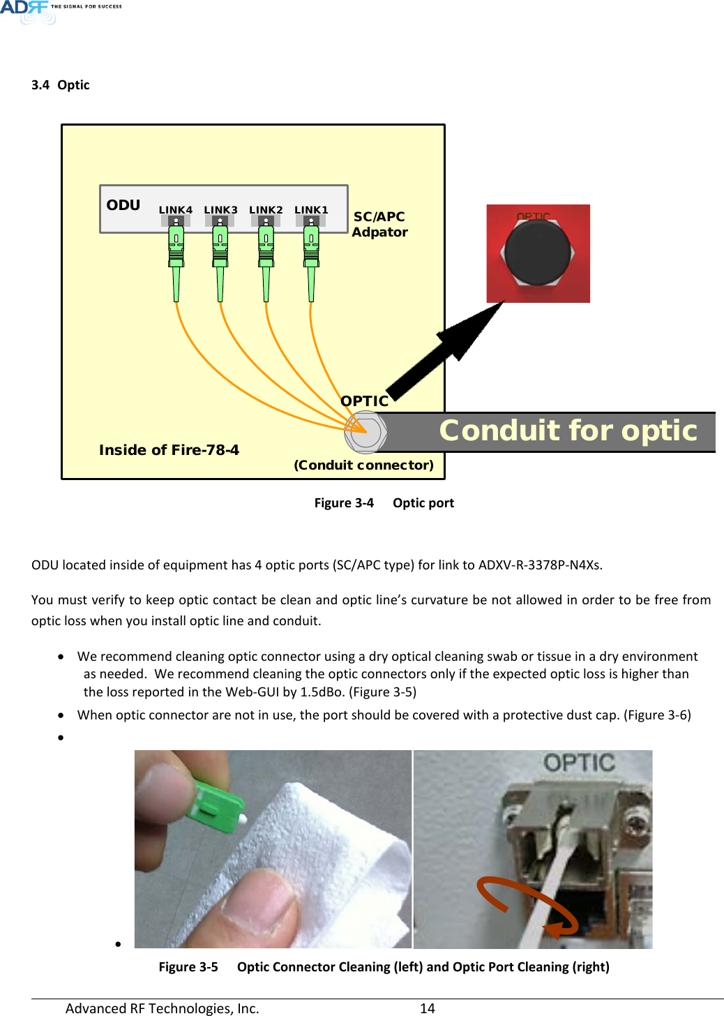  Advanced RF Technologies, Inc.       14    3.4 Optic     Figure 3-4  Optic port   ODU located inside of equipment has 4 optic ports (SC/APC type) for link to ADXV-R-3378P-N4Xs. You must verify to keep optic contact be clean and optic line’s curvature be not allowed in order to be free from optic loss when you install optic line and conduit. • We recommend cleaning optic connector using a dry optical cleaning swab or tissue in a dry environment as needed.  We recommend cleaning the optic connectors only if the expected optic loss is higher than the loss reported in the Web-GUI by 1.5dBo. (Figure 3-5) • When optic connector are not in use, the port should be covered with a protective dust cap. (Figure 3-6) •  •  Figure 3-5  Optic Connector Cleaning (left) and Optic Port Cleaning (right) Conduit for opticODU LINK1LINK2LINK3LINK4OPTICInside of Fire-78-4 (Conduit connector)SC/APC Adpator
