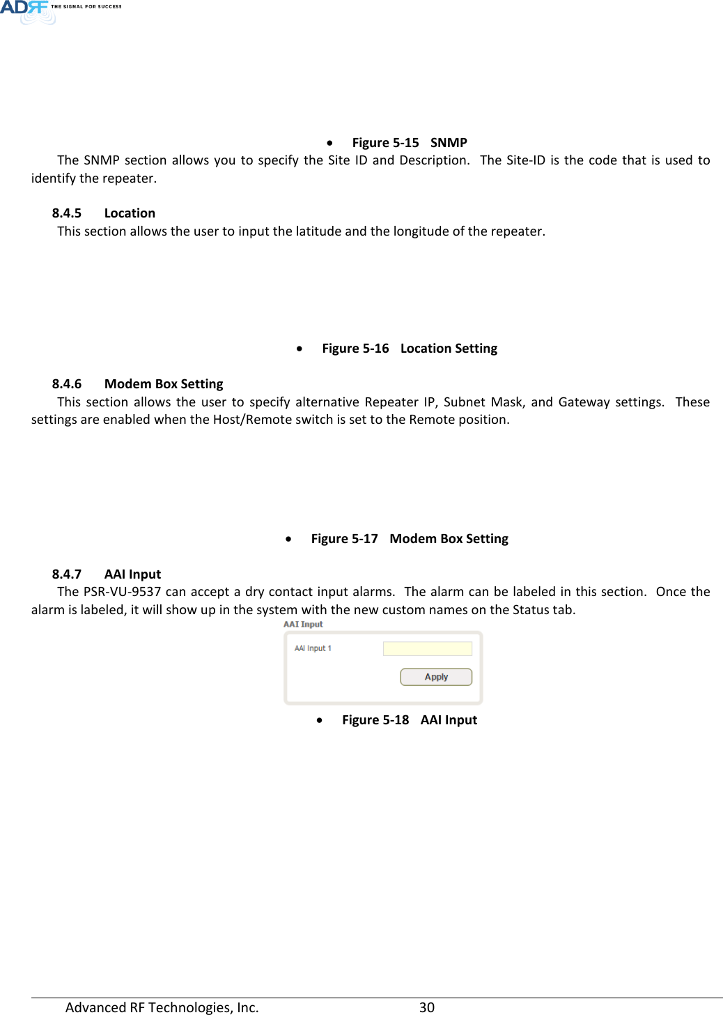  Advanced RF Technologies, Inc.       30    • Figure 5-15 SNMP The SNMP section allows you to specify the Site ID and Description.  The Site-ID is the code that is used to identify the repeater.  8.4.5 Location This section allows the user to input the latitude and the longitude of the repeater.  • Figure 5-16 Location Setting  8.4.6 Modem Box Setting This section allows the user to specify alternative Repeater IP, Subnet Mask, and Gateway settings.  These settings are enabled when the Host/Remote switch is set to the Remote position.    • Figure 5-17 Modem Box Setting  8.4.7 AAI Input The PSR-VU-9537 can accept a dry contact input alarms.  The alarm can be labeled in this section.  Once the alarm is labeled, it will show up in the system with the new custom names on the Status tab.   • Figure 5-18 AAI Input   