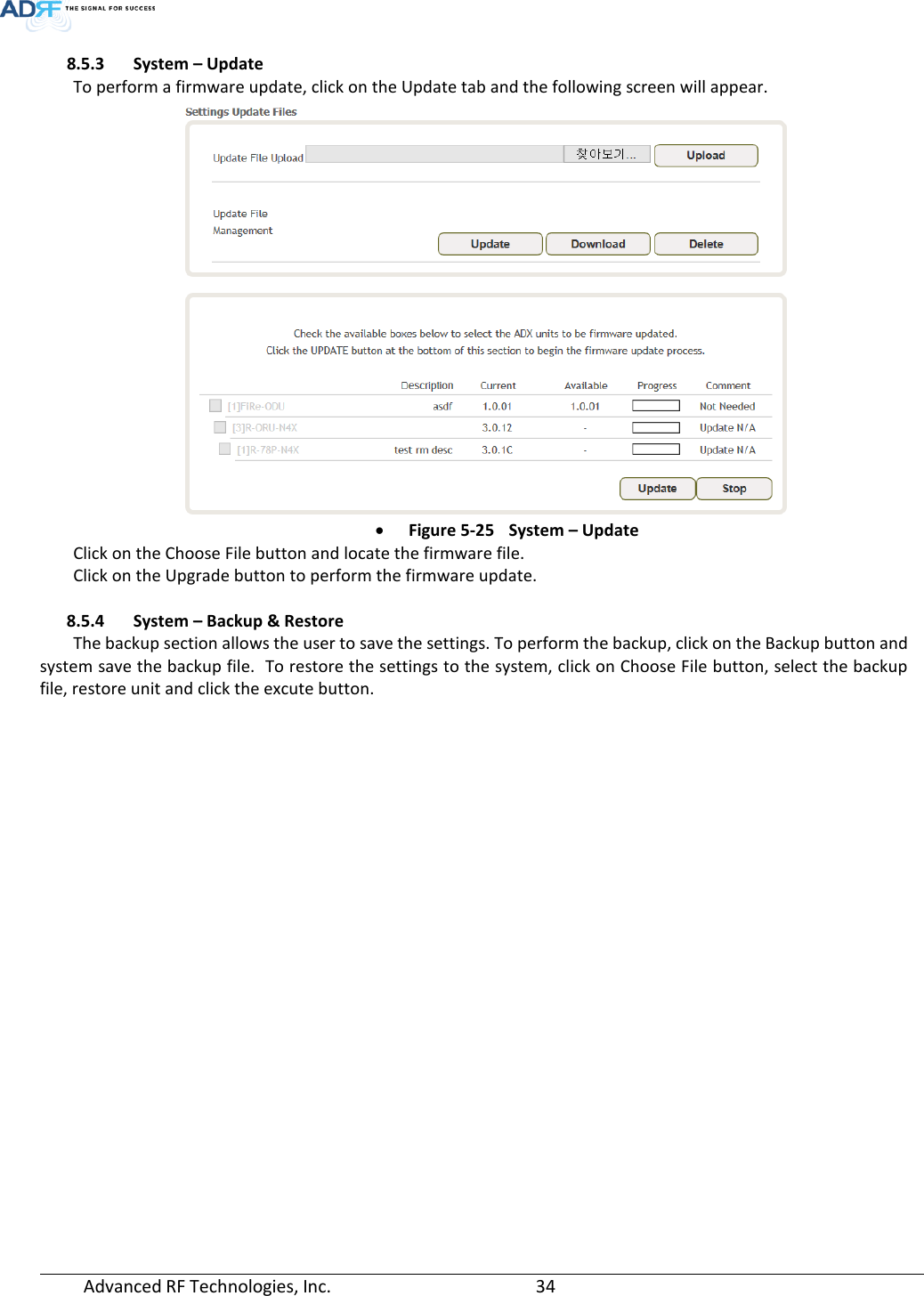  Advanced RF Technologies, Inc.       34   8.5.3 System – Update To perform a firmware update, click on the Update tab and the following screen will appear.  • Figure 5-25 System – Update Click on the Choose File button and locate the firmware file. Click on the Upgrade button to perform the firmware update.  8.5.4 System – Backup &amp; Restore The backup section allows the user to save the settings. To perform the backup, click on the Backup button and system save the backup file.  To restore the settings to the system, click on Choose File button, select the backup file, restore unit and click the excute button. 