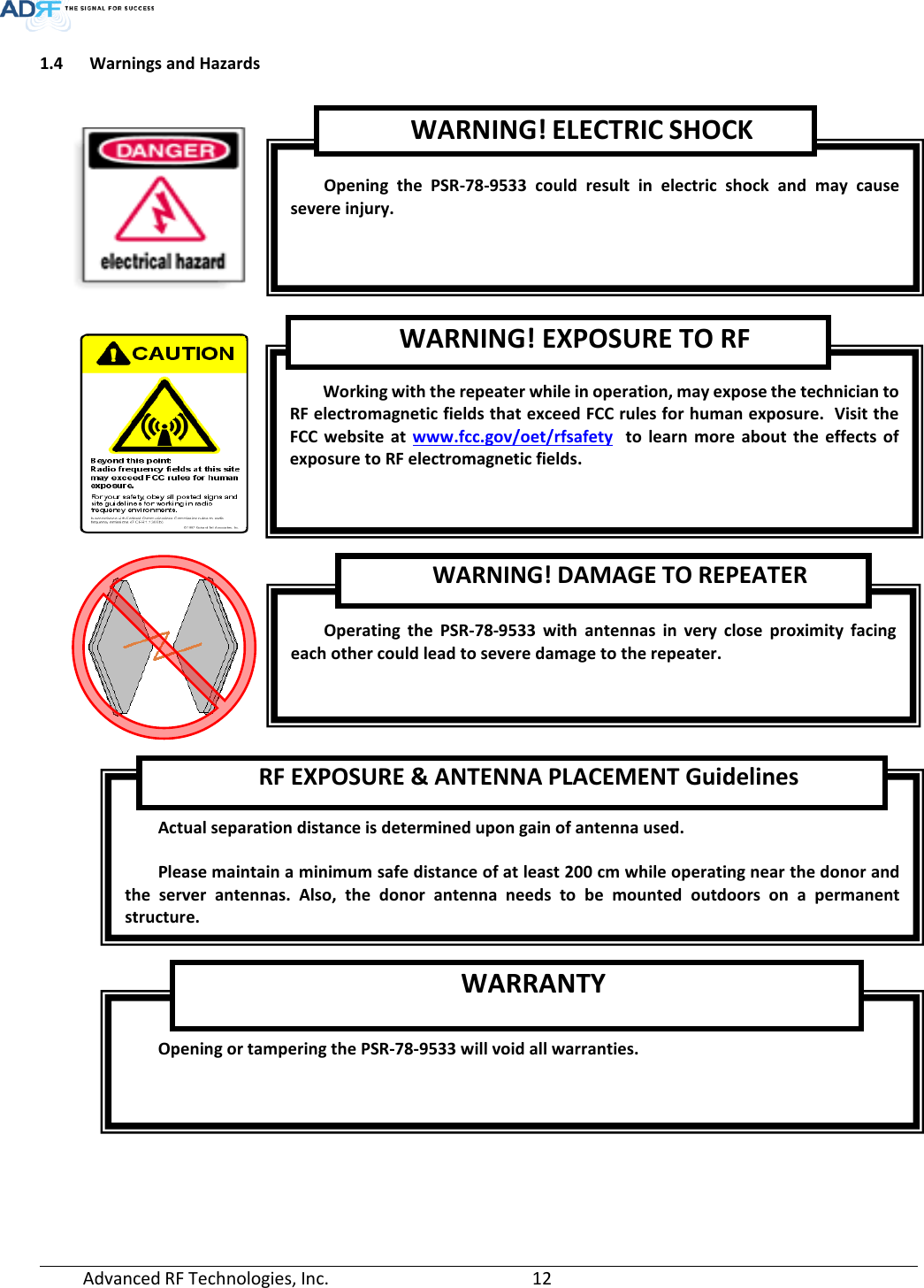  Advanced RF Technologies, Inc.       12   1.4 Warnings and Hazards      Opening  the  PSR-78-9533 could result in electric shock and may cause severe injury. Working with the repeater while in operation, may expose the technician to RF electromagnetic fields that exceed FCC rules for human exposure.  Visit the FCC website at www.fcc.gov/oet/rfsafety  to learn more about the effects of exposure to RF electromagnetic fields. WARNING! EXPOSURE TO RF Operating the PSR-78-9533 with antennas in very close proximity facing each other could lead to severe damage to the repeater.   WARNING! DAMAGE TO REPEATER  Actual separation distance is determined upon gain of antenna used.  Please maintain a minimum safe distance of at least 200 cm while operating near the donor and the server antennas. Also, the donor antenna needs to be mounted outdoors on a permanent structure. RF EXPOSURE &amp; ANTENNA PLACEMENT Guidelines  Opening or tampering the PSR-78-9533 will void all warranties. WARRANTY WARNING! ELECTRIC SHOCK 