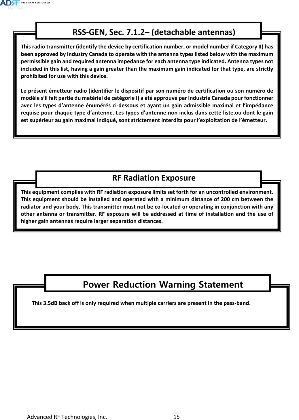  Advanced RF Technologies, Inc.       15          This radio transmitter (identify the device by certification number, or model number if Category II) has been approved by Industry Canada to operate with the antenna types listed below with the maximum permissible gain and required antenna impedance for each antenna type indicated. Antenna types not included in this list, having a gain greater than the maximum gain indicated for that type, are strictly prohibited for use with this device.  Le présent émetteur radio (identifier le dispositif par son numéro de certification ou son numéro de modèle s’il fait partie du matériel de catégorie I) a été approuvé par Industrie Canada pour fonctionner avec les types d’antenne énumérés ci-dessous et ayant un gain admissible maximal et l’impédance requise pour chaque type d’antenne. Les types d’antenne non inclus dans cette liste,ou dont le gain est supérieur au gain maximal indiqué, sont strictement interdits pour l’exploitation de l’émetteur. RSS-GEN, Sec. 7.1.2– (detachable antennas) This equipment complies with RF radiation exposure limits set forth for an uncontrolled environment. This equipment should be installed and operated with a minimum distance of 200 cm between the radiator and your body. This transmitter must not be co-located or operating in conjunction with any other antenna or transmitter. RF exposure will be addressed at time of installation and the use of higher gain antennas require larger separation distances. RF Radiation Exposure  This 3.5dB back off is only required when multiple carriers are present in the pass-band.   Power Reduction Warning Statement  