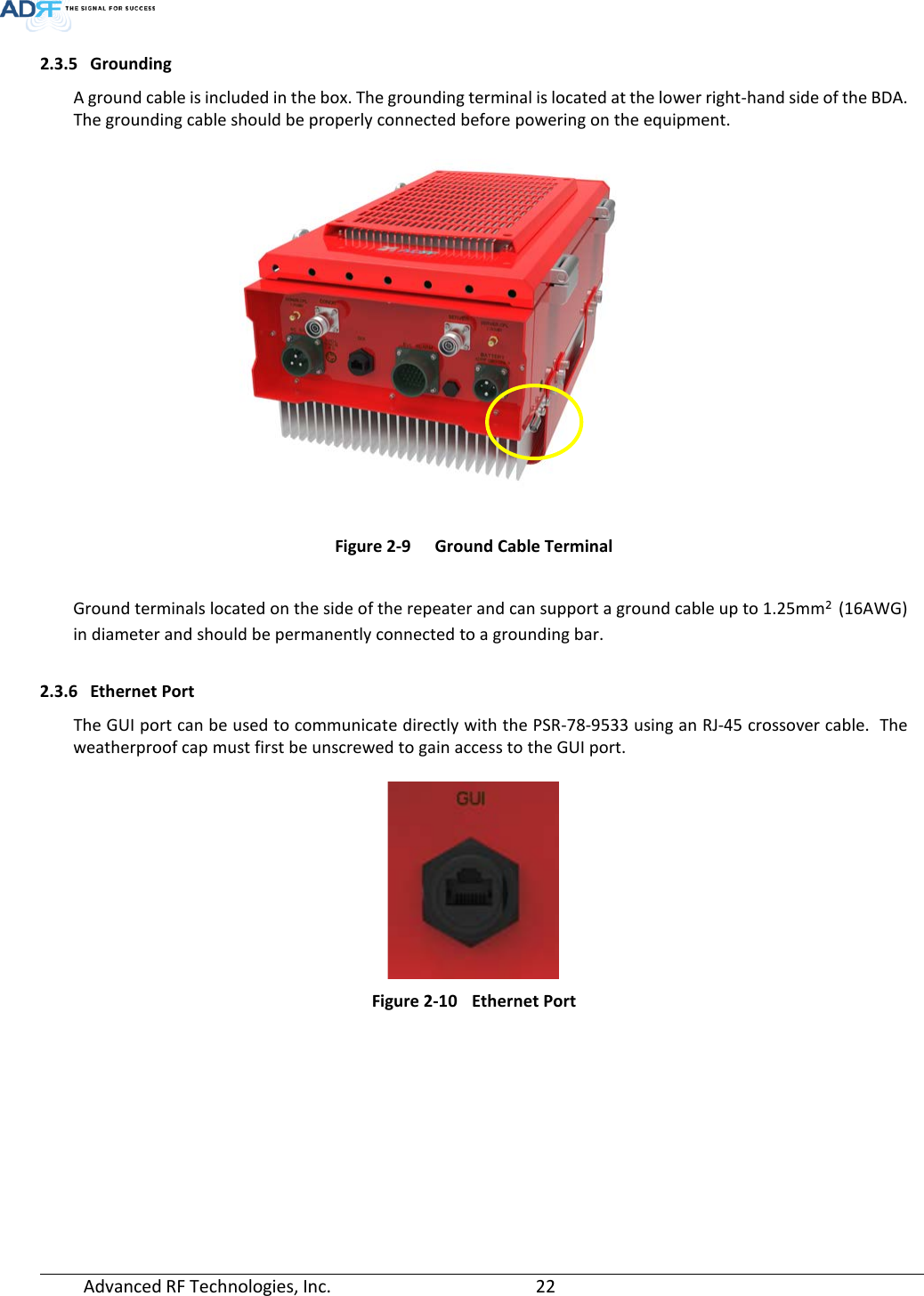  Advanced RF Technologies, Inc.       22   2.3.5 Grounding A ground cable is included in the box. The grounding terminal is located at the lower right-hand side of the BDA. The grounding cable should be properly connected before powering on the equipment.  Figure 2-9  Ground Cable Terminal  Ground terminals located on the side of the repeater and can support a ground cable up to 1.25mm² (16AWG) in diameter and should be permanently connected to a grounding bar.  2.3.6 Ethernet Port The GUI port can be used to communicate directly with the PSR-78-9533 using an RJ-45 crossover cable.  The weatherproof cap must first be unscrewed to gain access to the GUI port.   Figure 2-10 Ethernet Port    