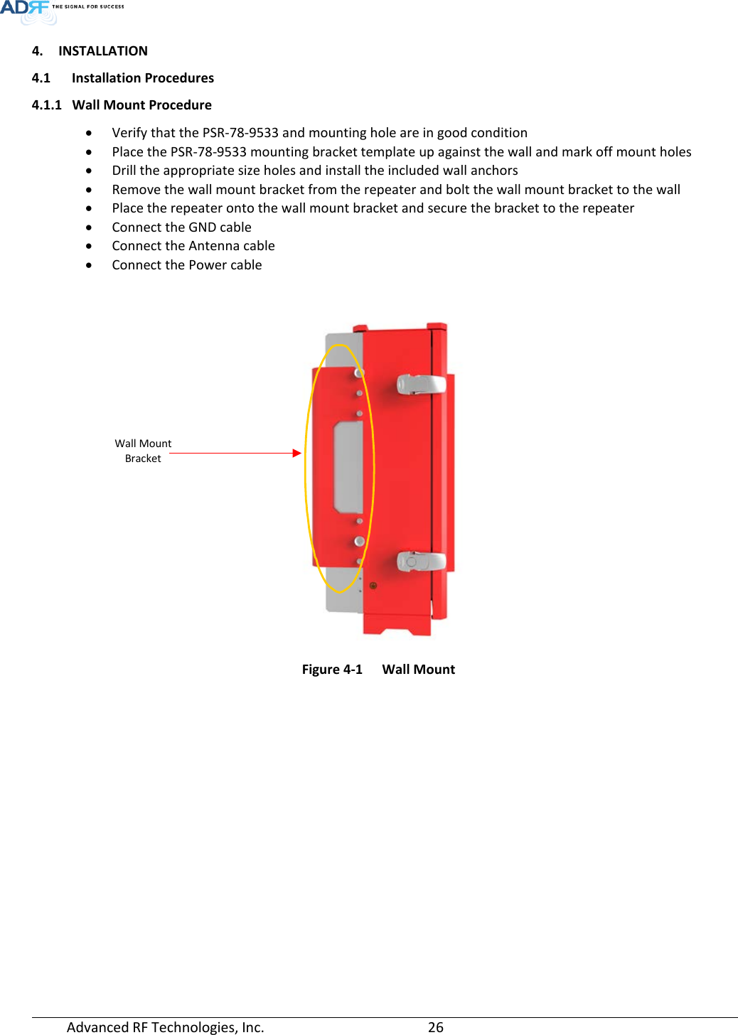  Advanced RF Technologies, Inc.       26   4. INSTALLATION 4.1 Installation Procedures 4.1.1 Wall Mount Procedure • Verify that the PSR-78-9533 and mounting hole are in good condition • Place the PSR-78-9533 mounting bracket template up against the wall and mark off mount holes • Drill the appropriate size holes and install the included wall anchors • Remove the wall mount bracket from the repeater and bolt the wall mount bracket to the wall  • Place the repeater onto the wall mount bracket and secure the bracket to the repeater • Connect the GND cable • Connect the Antenna cable • Connect the Power cable     Figure 4-1  Wall Mount   Wall Mount Bracket 